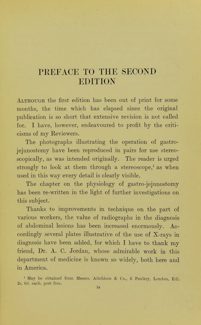 PREFACE TO THE SECOND EDITION Although the first edition has been out of print for some months, the time which has elapsed since the original publication is so short that extensive revision is not called for. I have, however, endeavoured to profit by the criti- cisms of my Eeviewers. The photographs illustrating the operation of gastro- jejunostomy have been reproduced in pairs for use stereo- scopically, as was intended originally. The reader is urged strongly to look at them through a stereoscope,^ as when used in this way every detail is clearly visible. The chapter on the physiology of gastro-jejunostomy has been re-written in the light of further investigations on this subject. Thanks to improvements in technique on the part of various workers, the value of radiographs in the diagnosis of abdominal lesions has been increased enormously. Ac- cordingly several plates illustrative of the use of X-rays in diagnosis have been added, for which I have to thank my friend. Dr. A. C. Jordan, whose admirable work in this department of medicine is known so widely, both here and in America. ^ May be obtained from Messrs. Aitchison & Co., 6 Poultry, London, E.G. 2.1. Gd. each, post free. ix