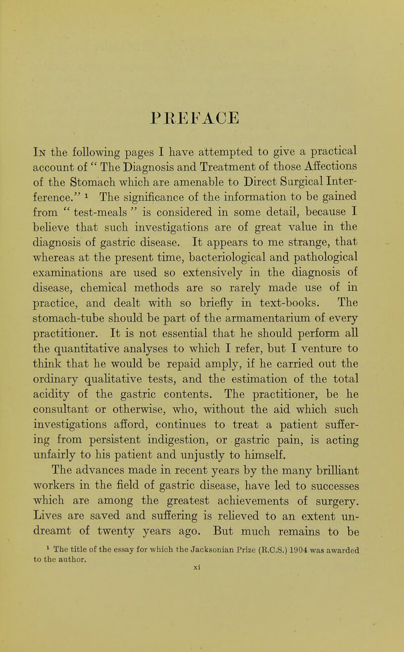 PREFACE In tlie following pages I kave attempted to give a practical account of  The Diagnosis and Treatment of those Affections of the Stomach which are amenable to Direct Sargical Inter- ference. 1 The significance of the information to be gained from  test-meals  is considered in some detail, because I beheve that such investigations are of great value in the diagnosis of gastric disease. It appears to me strange, that whereas at the present time, bacteriological and pathological examinations are used so extensively in the diagnosis of disease, chemical methods are so rarely made use of in practice, and dealt with so briefly in text-books. The stomach-tube should be part of the armamentarium of every practitioner. It is not essential that he should perform all the quantitative analyses to which I refer, but I venture to think that he would be repaid amply, if he carried out the ordinary qualitative tests, and the estimation of the total acidity of the gastric contents. The practitioner, be he consultant or otherwise, who, without the aid which such investigations afford, continues to treat a patient suffer- ing from persistent indigestion, or gastric pain, is acting unfairly to his patient and unjustly to himself. The advances made in recent years by the many brilhant workers in the field of gastric disease, have led to successes which are among the greatest achievements of surgery. Lives are saved and suffering is relieved to an extent un- dreamt of twenty years ago. But much remains to be * The title of the essay for which the Jacksonian Prize (R.C.S.) 1904 was awarded to the author.