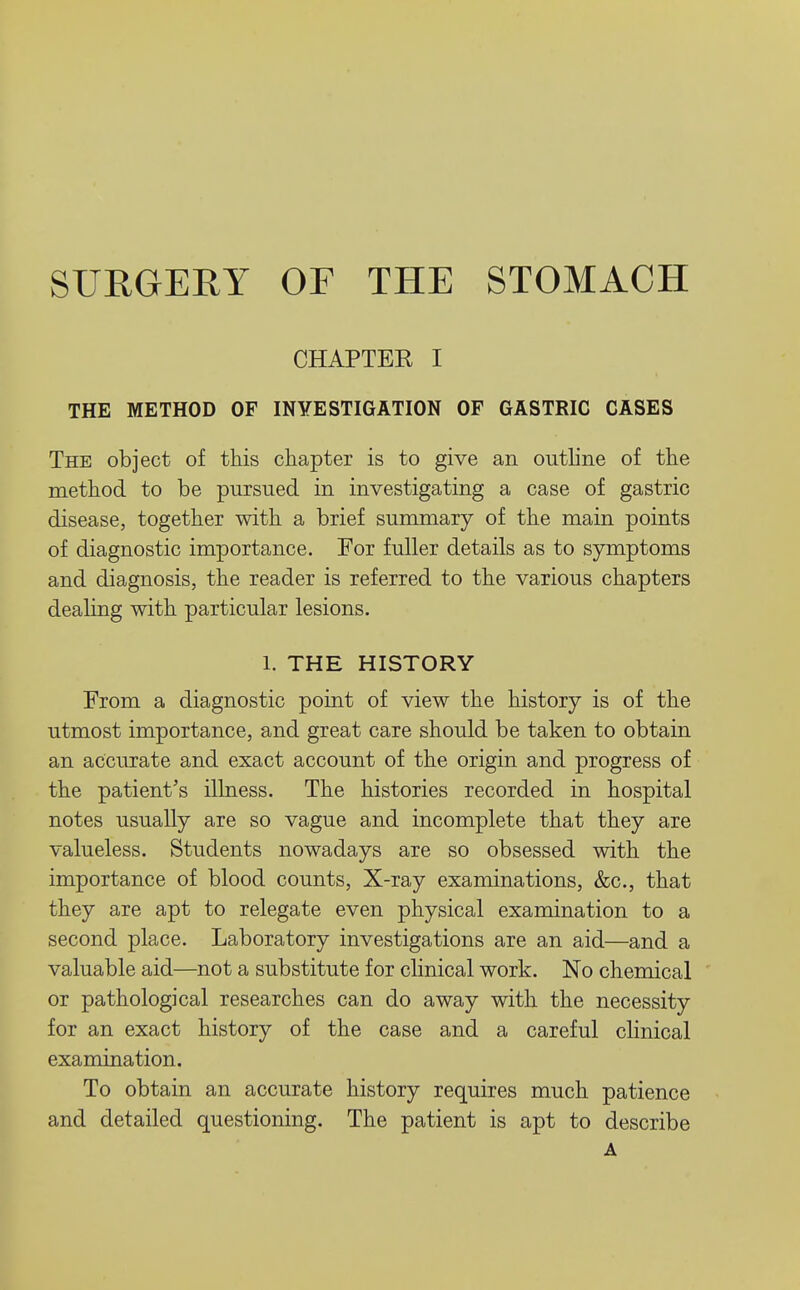 CHAPTER I THE METHOD OF INYESTIGATION OF GASTRIC CASES The object of this chapter is to give an outline of the method to be pursued in investigating a case of gastric disease, together with a brief summary of the main points of diagnostic importance. For fuller details as to symptoms and diagnosis, the reader is referred to the various chapters dealing with particular lesions. 1. THE HISTORY From a diagnostic point of view the history is of the utmost importance, and great care should be taken to obtain an accurate and exact account of the origin and progress of the patient's illness. The histories recorded in hospital notes usually are so vague and incomplete that they are valueless. Students nowadays are so obsessed with the importance of blood counts, X-ray examinations, &c., that they are apt to relegate even physical examination to a second place. Laboratory investigations are an aid—and a valuable aid—not a substitute for cHnical work. No chemical or pathological researches can do away with the necessity for an exact history of the case and a careful cHnical examination. To obtain an accurate history requires much patience and detailed questioning. The patient is apt to describe A