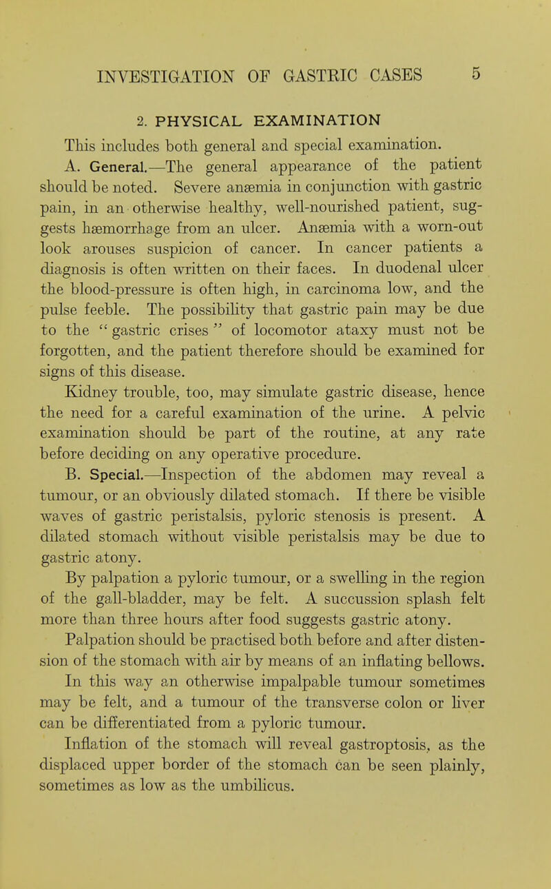 1 2. PHYSICAL EXAMINATION This includes both general and special examination. A. General,—The general appearance of the patient should be noted. Severe anaemia in conjunction with gastric pain, in an otherwise healthy, well-nourished patient, sug- gests haemorrhage from an ulcer. Anaemia with a worn-out look arouses suspicion of cancer. In cancer patients a diagnosis is often written on their faces. In duodenal ulcer the blood-pressure is often high, in carcinoma low, and the pulse feeble. The possibility that gastric pain may be due to the  gastric crises  of locomotor ataxy must not be forgotten, and the patient therefore should be examined for signs of this disease. Kidney trouble, too, may simulate gastric disease, hence the need for a careful examination of the urine. A pelvic examination should be part of the routine, at any rate before deciding on any operative procedure. B. Special.—Inspection of the abdomen may reveal a tumour, or an obviously dilated stomach. If there be visible waves of gastric peristalsis, pyloric stenosis is present. A dilated stomach without visible peristalsis may be due to gastric atony. By palpation a pyloric tumour, or a swelling in the region of the gall-bladder, may be felt. A succussion splash felt more than three hours after food suggests gastric atony. Palpation should be practised both before and after disten- sion of the stomach with air by means of an inflating bellows. In this way an otherwise impalpable tumour sometimes may be felt, and a tumour of the transverse colon or liver can be differentiated from a pyloric tumour. Inflation of the stomach will reveal gastroptosis,, as the displaced upper border of the stomach can be seen plainly, sometimes as low as the umbilicus. 1