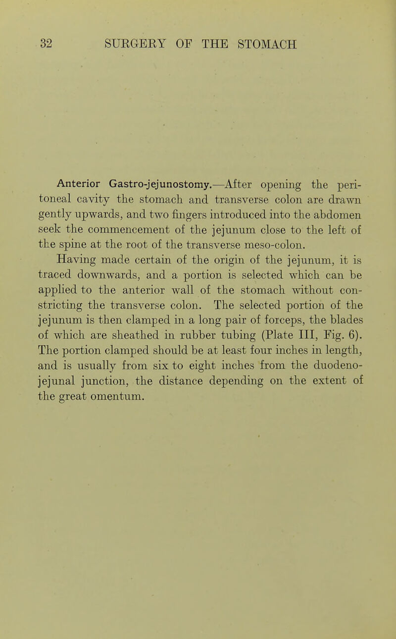 Anterior Gastro-jejunostomy.—After opening the peri- toneal cavity tiie stomach, and transverse colon are drawn gently upwards, and two fingers introduced into the abdomen seek the commencement of the jejunum close to the left of the spine at the root of the transverse meso-colon. Having made certain of the origin of the jejunum, it is traced downwards, and a portion is selected which can be applied to the anterior wall of the stomach without con- stricting the transverse colon. The selected portion of the jejunum is then clamped in a long pair of forceps, the blades of which are sheathed in rubber tubing (Plate III, Eig. 6). The portion clamped should be at least four inches in length, and is usually from six to eight inches from the duodeno- jejunal junction, the distance depending on the extent of the great omentum.