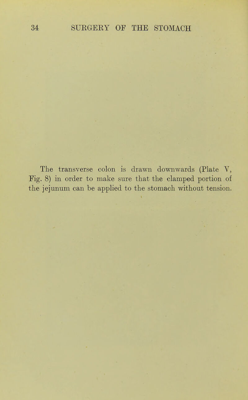 The transverse colon is drawn downwards (Plate V, Fig. 8) in order to make sure that the clamped portion of the jejunum can be applied to the stomach without tension.