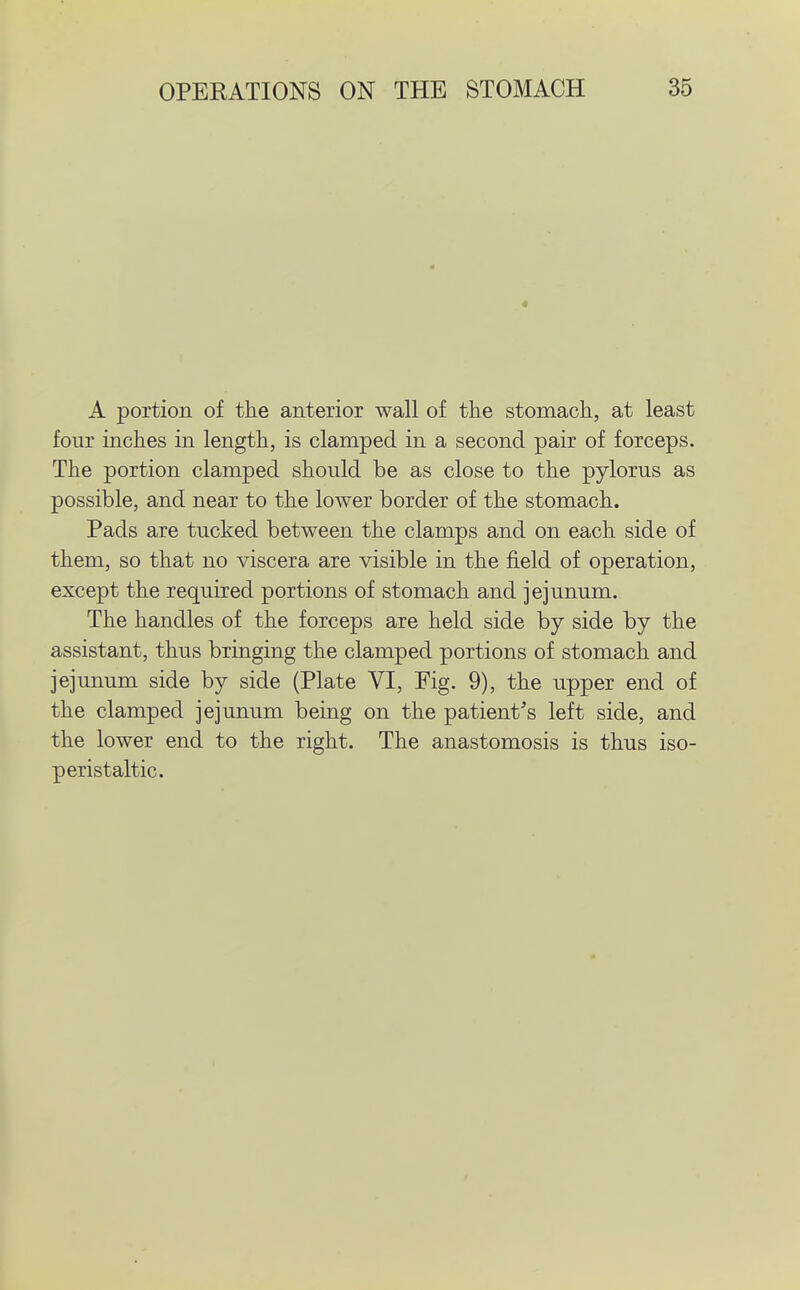 A portion of the anterior wall of the stomach, at least four inches in length, is clamped in a second pair of forceps. The portion clamped should be as close to the pylorus as possible, and near to the lower border of the stomach. Pads are tucked between the clamps and on each side of them, so that no viscera are visible in the field of operation, except the required portions of stomach and jejunum. The handles of the forceps are held side by side by the assistant, thus bringing the clamped portions of stomach and jejunum side by side (Plate VI, Fig. 9), the upper end of the clamped jejunum being on the patient's left side, and the lower end to the right. The anastomosis is thus iso- peristaltic.