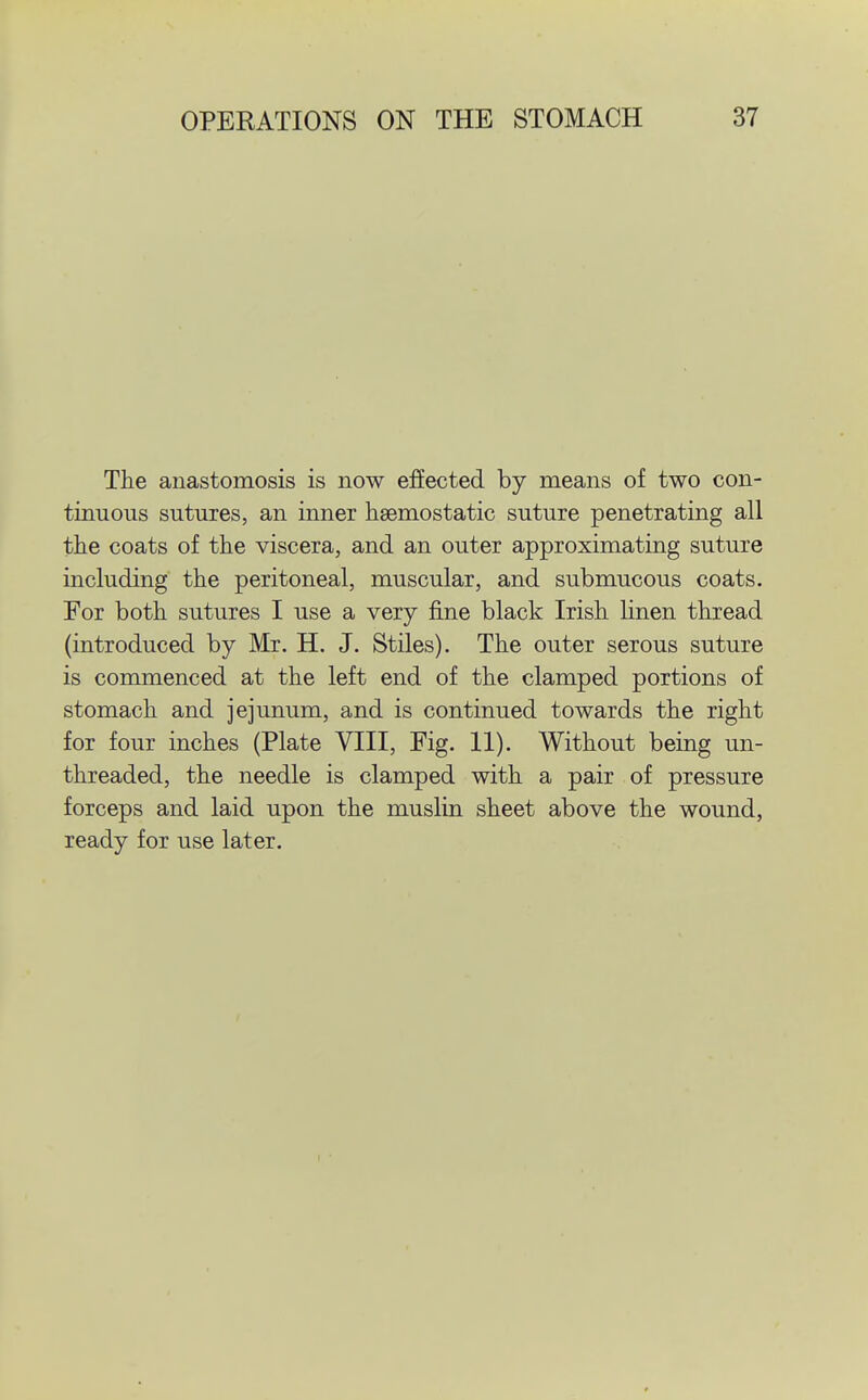 The anastomosis is now effected by means of two con- tinuous sutures, an inner haemostatic suture penetrating all the coats of the viscera, and an outer approximating suture including the peritoneal, muscular, and submucous coats. For both sutures I use a very fine black Irish linen thread (introduced by Mr. H. J. Stiles). The outer serous suture is commenced at the left end of the clamped portions of stomach and jejunum, and is continued towards the right for four inches (Plate VIII, Fig. 11). Without being un- threaded, the needle is clamped with a pair of pressure forceps and laid upon the muslin sheet above the wound, ready for use later.