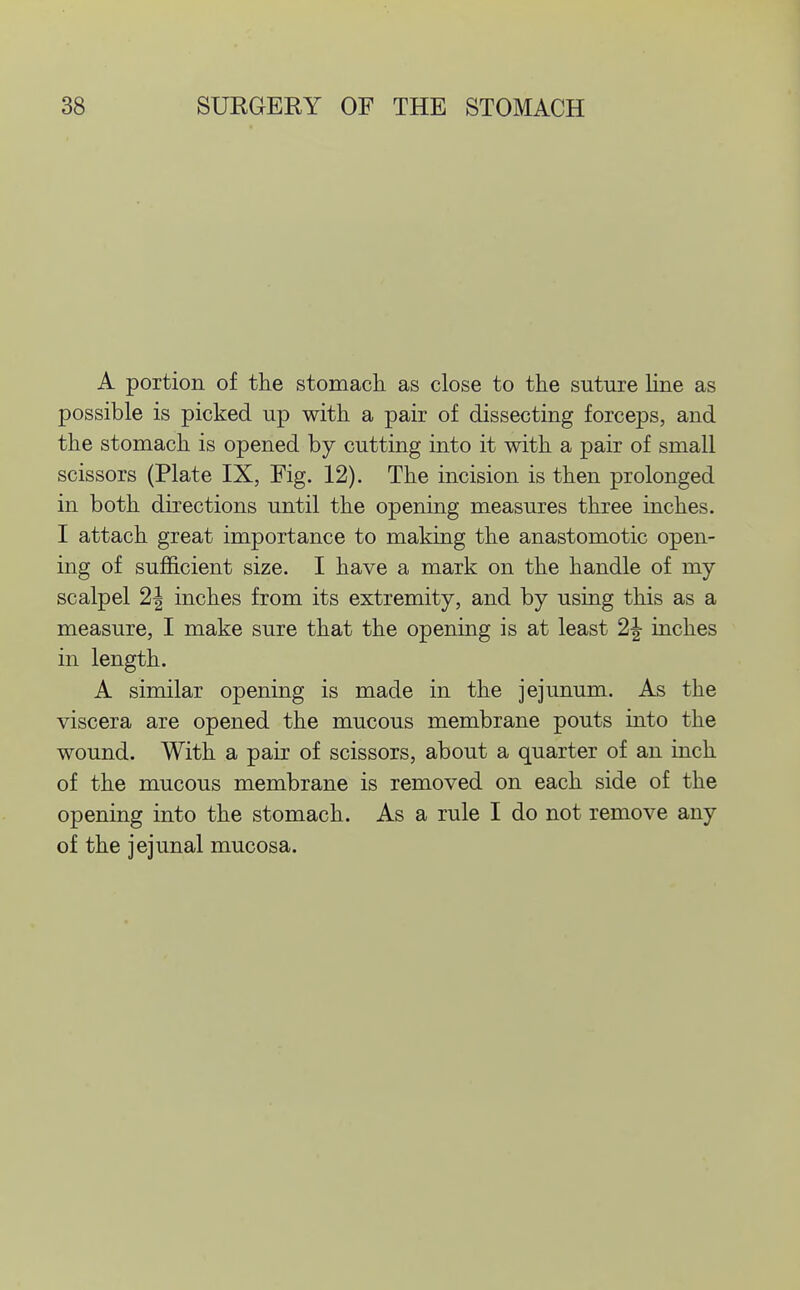 A portion of the stomach as close to the suture Hue as possible is picked up with a pair of dissecting forceps, and the stomach is opened by cutting into it with a pair of small scissors (Plate IX, Fig. 12). The incision is then prolonged in both directions until the opening measures three inches. I attach great importance to making the anastomotic open- ing of sufficient size. I have a mark on the handle of my scalpel 2| inches from its extremity, and by using this as a measure, I make sure that the opening is at least 2|- inches in length. A similar opening is made in the jejunum. As the viscera are opened the mucous membrane pouts into the wound. With a pair of scissors, about a quarter of an inch of the mucous membrane is removed on each side of the opening into the stomach. As a rule I do not remove any of the jejunal mucosa.