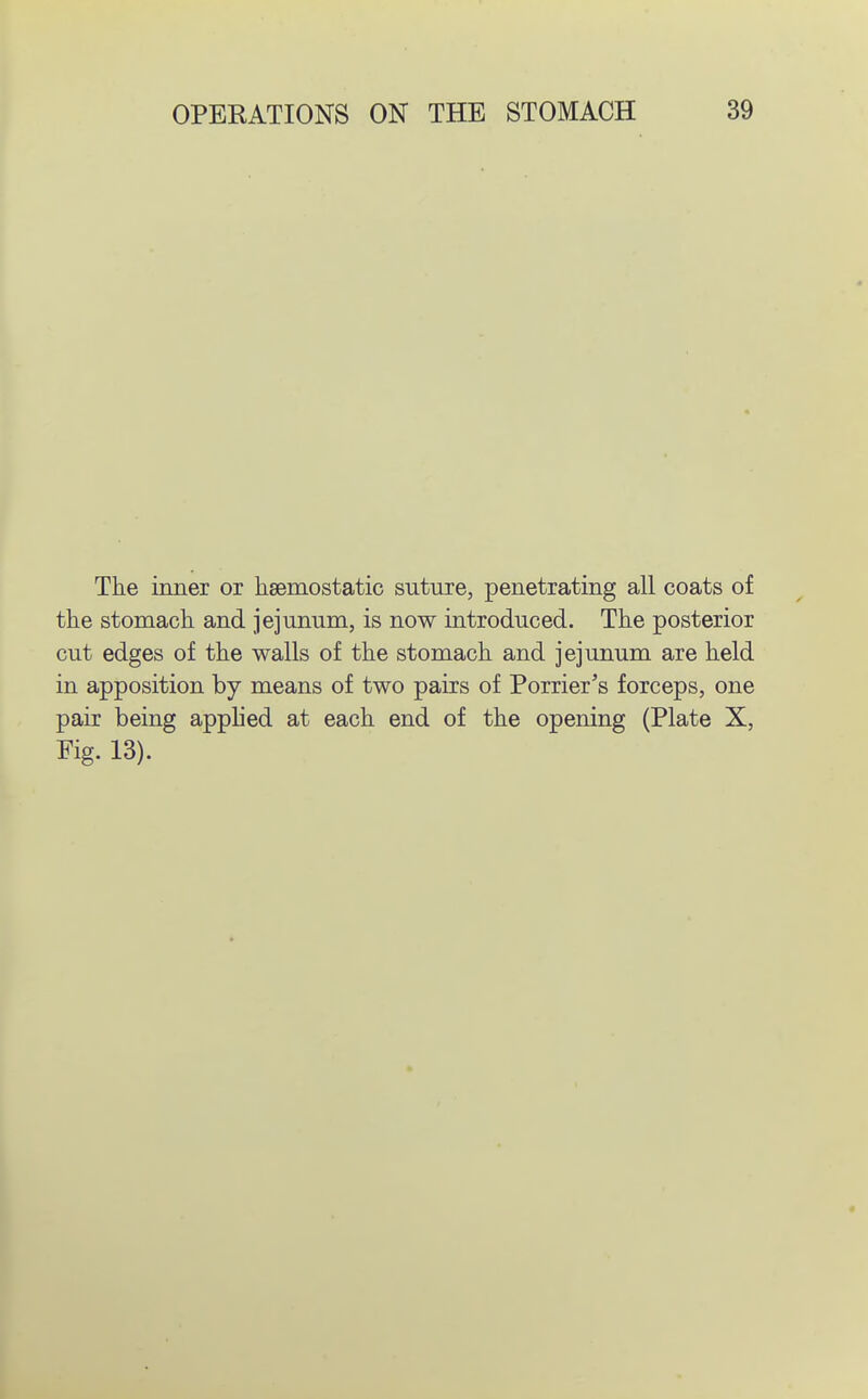 Tlie inner or lisemostatic suture, penetrating all coats of the stomach and jejunum, is now introduced. The posterior cut edges of the walls of the stomach and jejunum are held in apposition by means of two pairs of Porrier's forceps, one pair being applied at each end of the opening (Plate X, Eig. 13).