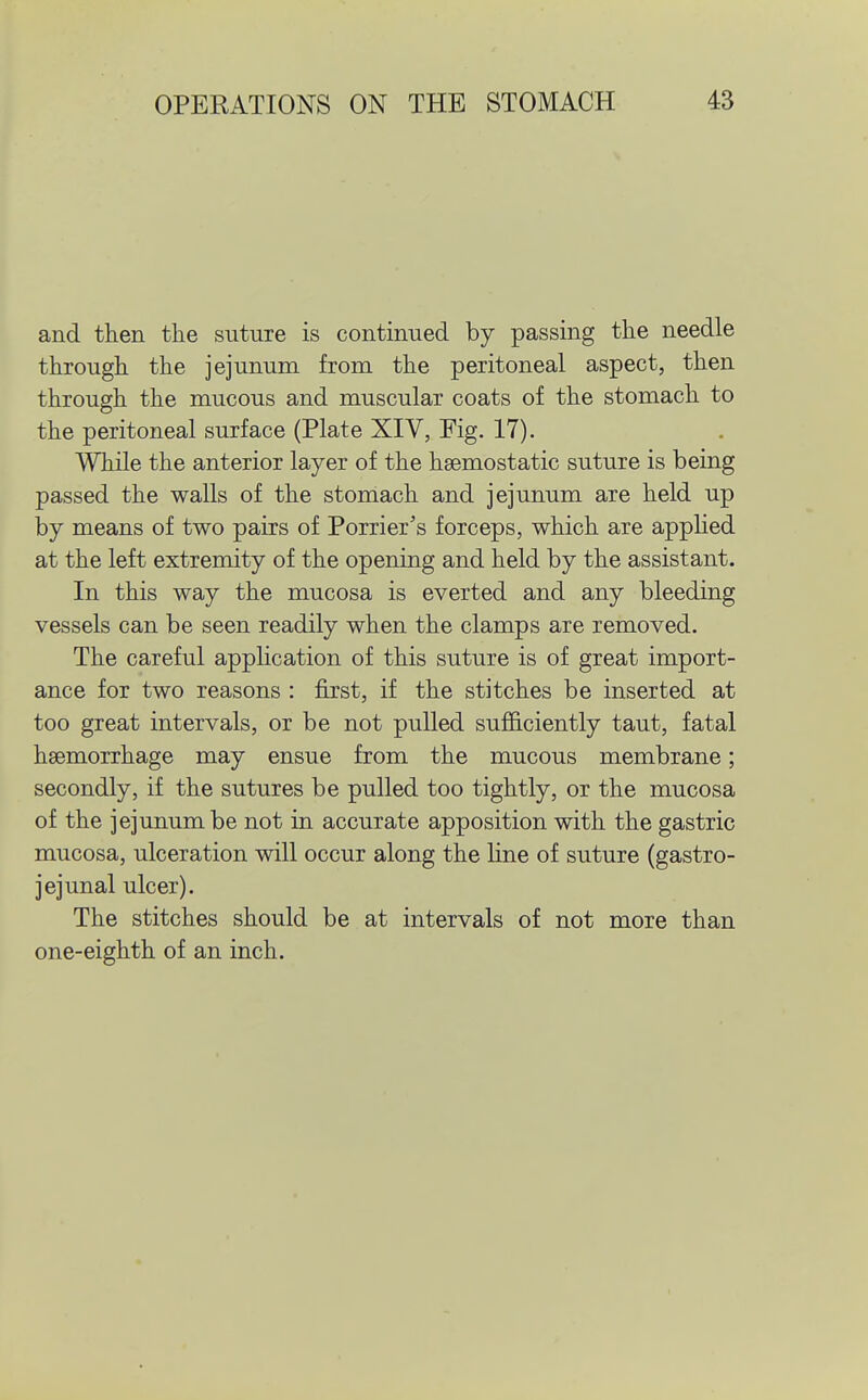 and then the suture is continued by passing the needle through the jejunum from the peritoneal aspect, then through the mucous and muscular coats of the stomach to the peritoneal surface (Plate XIV, Fig. 17). While the anterior layer of the haemostatic suture is being passed the walls of the stomach and jejunum are held up by means of two pairs of Porrier's forceps, which are appHed at the left extremity of the opening and held by the assistant. In this way the mucosa is everted and any bleeding vessels can be seen readily when the clamps are removed. The careful application of this suture is of great import- ance for two reasons : first, if the stitches be inserted at too great intervals, or be not pulled sufficiently taut, fatal haemorrhage may ensue from the mucous membrane; secondly, if the sutures be pulled too tightly, or the mucosa of the jejunum be not in accurate apposition with the gastric mucosa, ulceration will occur along the line of suture (gastro- jejunal ulcer). The stitches should be at intervals of not more than one-eighth of an inch.