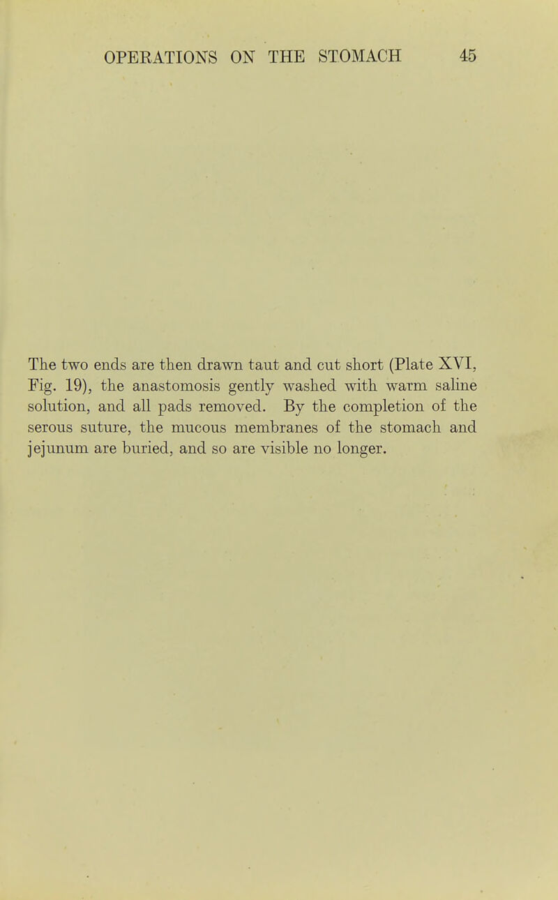 The two ends are then drawn taut and cut short (Plate XVI, Fig. 19), the anastomosis gently washed with warm saline solution, and all pads removed. By the completion of the serous suture, the mucous membranes of the stomach and jejunum are buried, and so are visible no longer.