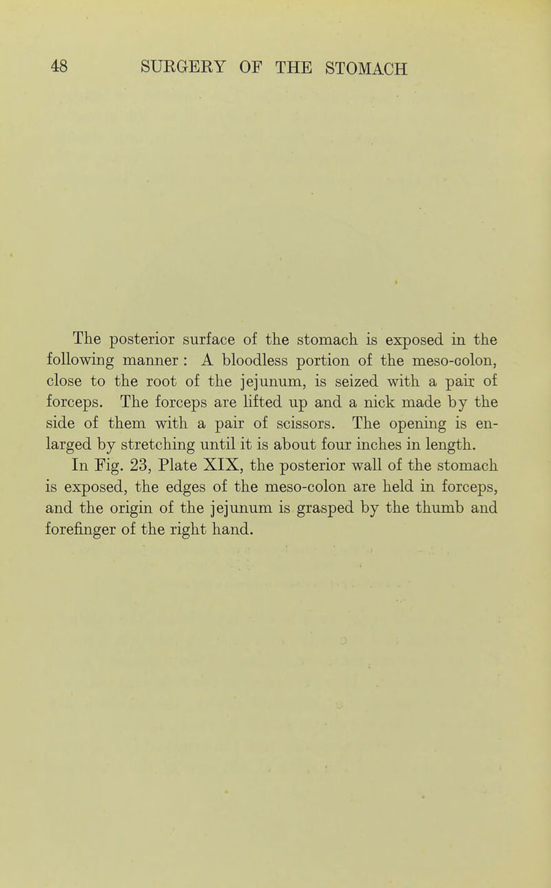 The posterior surface of the stomach is exposed in the following manner : A bloodless portion of the meso-colon, close to the root of the jejunum, is seized with a pair of forceps. The forceps are lifted up and a nick made by the side of them with a pair of scissors. The opening is en- larged by stretching until it is about four inches in length. In Fig. 23, Plate XIX, the posterior wall of the stomach is exposed, the edges of the meso-colon are held in forceps, and the origin of the jejunum is grasped by the thumb and forefinger of the right hand.