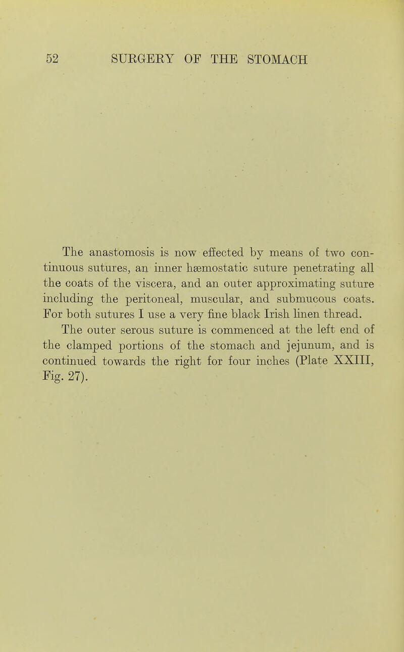 The anastomosis is now effected by means of two con- tinuous sutures, an inner hsemostatic suture penetrating all the coats of the viscera, and an outer approximating suture including the peritoneal, muscular, and submucous coats. For both sutures I use a very fine black Irish hnen thread. The outer serous suture is commenced at the left end of the clamped portions of the stomach and jejunum, and is continued towards the right for four inches (Plate XXIII, Fig. 27).