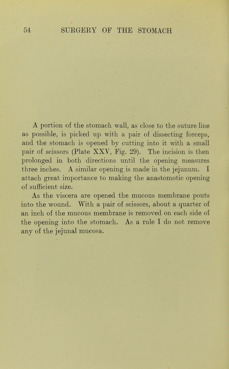 A portion of the stomach, wall, as close to the suture Hue as possible, is picked up with a pair of dissecting forceps, and the stomach is opened by cutting into it with a small pair of scissors (Plate XXV, Fig. 29). The incision is then prolonged in both directions until the opening measures three inches. A similar opening is made in the jejunum. I attach great importance to making the anastomotic opening of sufficient size. As the viscera are opened the mucous membrane pouts into the wound. With a pair of scissors, about a quarter of an inch of the mucous membrane is removed on each side of the opening into the stomach. As a rule I do not remove any of the jejunal mucosa.