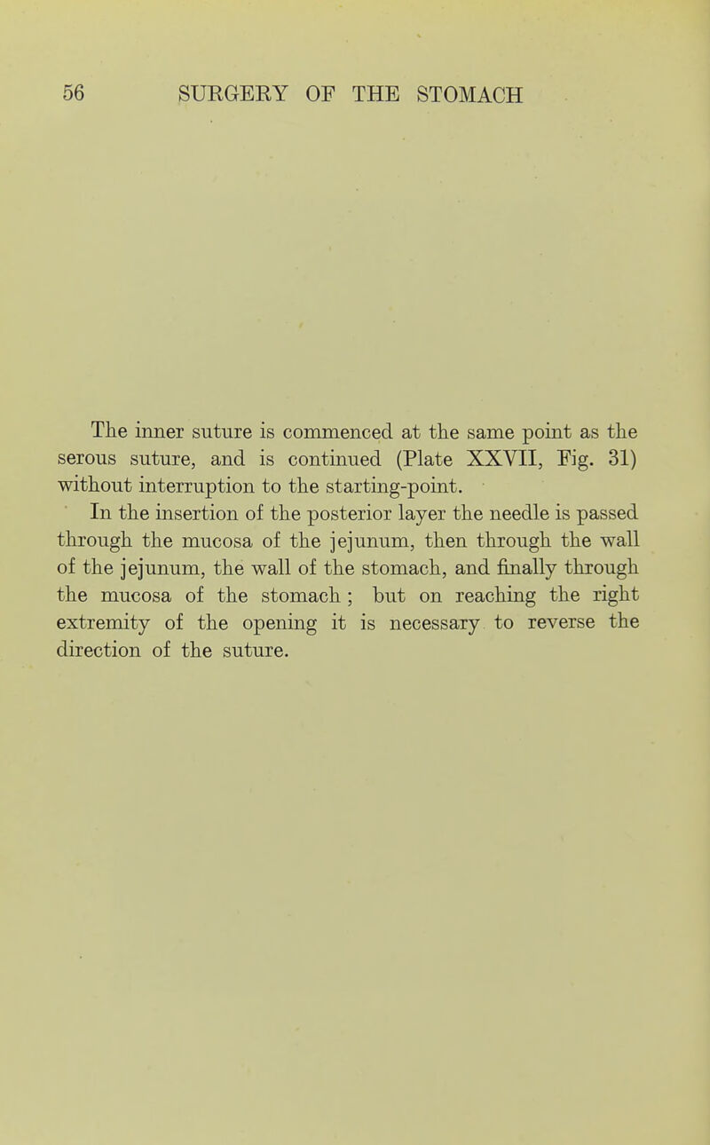 The inner suture is commenced at the same point as the serous suture, and is continued (Plate XXVII, Fig. 31) without interruption to the starting-point. In the insertion of the posterior layer the needle is passed through the mucosa of the jejunum, then through the wall of the jejunum, the wall of the stomach, and finally through the mucosa of the stomach ; but on reaching the right extremity of the opening it is necessary to reverse the direction of the suture.