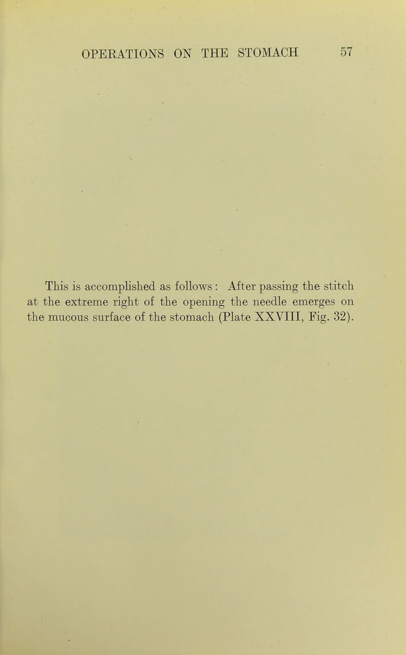 This is accomplished as follows : After passing the stitch at the extreme right of the opening the needle emerges on the mucous surface of the stomach (Plate XXVIII, Fig. 32).