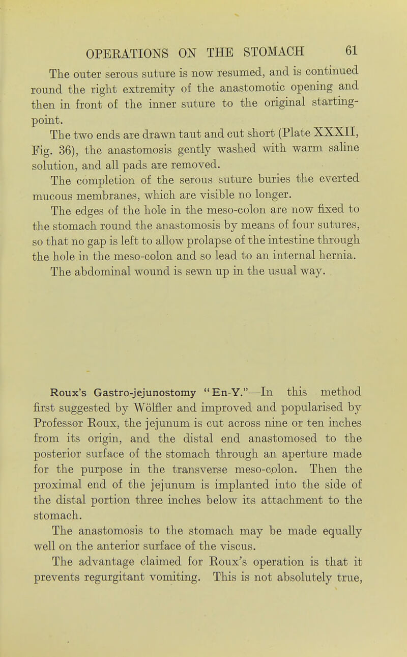 The outer serous suture is now resumed, and is continued round tlie riglit extremity of tlie anastomotic opening and then in front of the inner suture to the original starting- point. The two ends are drawn taut and cut short (Plate XXXII, Fig. 36), the anastomosis gently washed with warm saline solution, and all pads are removed. The completion of the serous suture buries the everted mucous membranes, which are visible no longer. The edges of the hole in the meso-colon are now fixed to the stomach round the anastomosis by means of four sutures, so that no gap is left to allow prolapse of the intestine through the hole in the meso-colon and so lead to an internal hernia. The abdominal wound is sewn up in the usual way. Roux's Gastro-jejunostomy En-Y.—In this method first suggested by Wolfler and improved and popularised by Professor Roux, the jejunum is cut across nine or ten inches from its origin, and the distal end anastomosed to the posterior surface of the stomach through an aperture made for the purpose in the transverse meso-colon. Then the proximal end of the jejunum is implanted into the side of the distal portion three inches below its attachment to the stomach. The anastomosis to the stomach may be made equally well on the anterior surface of the viscus. The advantage claimed for Roux's operation is that it prevents regurgitant vomiting. This is not absolutely true.