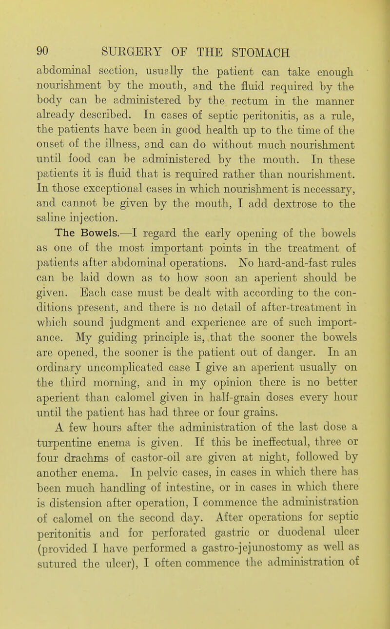 abdominal section, usuelly tlie patient can take enough nourisliment by the mouth, and the fluid required by the body can be administered by the rectum in the manner already described. In cases of septic peritonitis, as a rule, the patients have been in good health up to the time of the onset of the illness, and can do without much nourishment until food can be administered by the mouth. In these patients it is fluid that is required rather than nourishment. In those exceptional cases in which nourishment is necessary, and cannot be given by the mouth, I add dextrose to the sahne injection. The Bowels.-—I regard the early opening of the bowels as one of the most important points in the treatment of patients after abdominal operations. No hard-and-fast rules can be laid down as to how soon an aperient should be given. Each case must be dealt with according to the con- ditions present, and there is no detail of after-treatment in which sound judgment and experience are of such import- ance. My guiding principle is, that the sooner the bowels are opened, the sooner is the patient out of danger. In an ordinary uncomphcated case I give an aperient usually on the third morning, and in my opinion there is no better aperient than calomel given in half-grain doses every hour until the patient has had three or four grains. A few hours after the administration of the last dose a turpentine enema is given. If this be ineffectual, three or four drachms of castor-oil are given at night, followed by another enema. In pelvic cases, in cases in which there has been much handling of intestine, or in cases in which there is distension after operation, I commence the administration of calomel on the second day. After operations for septic peritonitis and for perforated gastric or duodenal ulcer (provided I have performed a gastro-jejunostomy as well as sutured the ulcer), I often commence the administration of