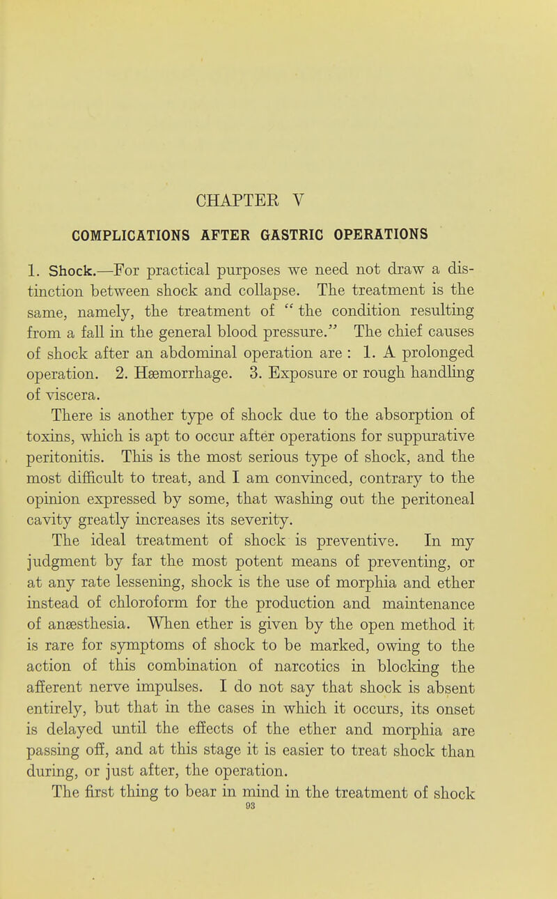 CHAPTER V COMPLICATIONS AFTER GASTRIC OPERATIONS 1. Shock.—For practical purposes we need not draw a dis- tinction between shock and collapse. The treatment is the same, namely, the treatment of  the condition resulting from a fall in the general blood pressure. The chief causes of shock after an abdominal operation are : 1. A prolonged operation. 2. Haemorrhage. 3. Exposure or rough handling of viscera. There is another type of shock due to the absorption of toxins, which is apt to occur after operations for suppurative peritonitis. This is the most serious type of shock, and the most difficult to treat, and I am convinced, contrary to the opinion expressed by some, that washing out the peritoneal cavity greatly increases its severity. The ideal treatment of shock is preventive. In my judgment by far the most potent means of preventing, or at any rate lessening, shock is the use of morphia and ether instead of chloroform for the production and maintenance of anaesthesia. When ether is given by the open method it is rare for symptoms of shock to be marked, owing to the action of this combination of narcotics in blocking the afferent nerve impulses. I do not say that shock is absent entirely, but that in the cases in which it occurs, its onset is delayed until the effects of the ether and morphia are passing off, and at this stage it is easier to treat shock than during, or just after, the operation. The first thing to bear in mind in the treatment of shock