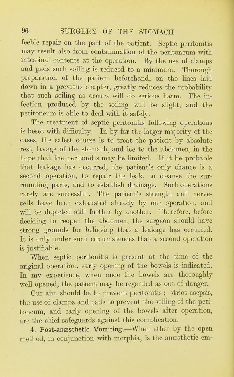 feeble repair on the part of the patient. Septic peritonitis may result also from contamination of the peritoneum with intestinal contents at the operation. By the use of clamps and pads such soihng is reduced to a minimum. Thorough preparation of the patient beforehand, on the lines laid down in a previous chapter, greatly reduces the probabihty that such soiling as occurs will do serious harm. The in- fection produced by the soiling will be shght, and the peritoneum is able to deal with it safely. The treatment of septic peritonitis following operations is beset with difficulty. In by far the larger majority of the cases, the safest course is to treat the patient by absolute rest, lavage of the stomach, and ice to the abdomen, in the hope that the peritonitis may be limited. If it be probable that leakage has occurred, the patient's only chance is a second operation, to repair the leak, to cleanse the sur- rounding parts, and to estabhsh drainage. Such operations rarely are successful. The patient's strength and nerve- cells have been exhausted already by one operation, and will be depleted still further by another. Therefore, before deciding to reopen the abdomen, the surgeon should have strong grounds for believing that a leakage has occurred. It is only under such circumstances that a second operation is justifiable. When septic peritonitis is present at the time of the original operation, early opening of the bowels is indicated. In my experience, when once the bowels are thoroughly well opened, the patient may be regarded as out of danger. Our aim should be to prevent peritonitis ; strict asepsis, the use of clamps and pads to prevent the soiling of the peri- toneum, and early opening of the bowels after operation, are the chief safeguards against this complication. 4. Post-anaesthetic Vomiting.—When ether by the open method, in conjunction with morphia, is the aneesthetic em-