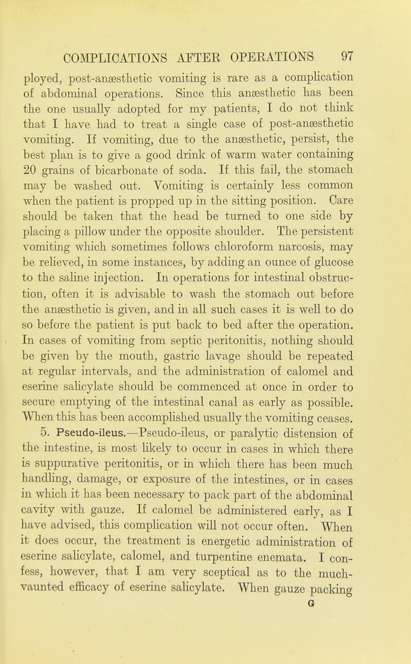 ployed, post-anaesthetic vomiting is rare as a complication of abdominal operations. Since this anaesthetic has been the one usually adopted for my patients, I do not think that I have had to treat a single case of post-ansesthetic vomiting. If vomiting, due to the anaesthetic, persist, the best plan is to give a good drink of warm water containing 20 grains of bicarbonate of soda. If this fail, the stomach may be washed out. Vomiting is certainly less common when the patient is propped up in the sitting position. Care should be taken that the head be turned to one side by placing a pillow under the opposite shoulder. The persistent vomiting which sometimes follows chloroform narcosis, may be reheved, in some instances, by adding an ounce of glucose to the sahne injection. In operations for intestinal obstruc- tion, often it is advisable to wash the stomach out before the anaesthetic is given, and in all such cases it is well to do so before the patient is put back to bed after the operation. In cases of vomiting from septic peritonitis, nothing should be given by the mouth, gastric lavage should be repeated at regular intervals, and the administration of calomel and eserine sahcylate should be commenced at once in order to secure emptying of the intestinal canal as early as possible. When this has been accomphshed usually the vomiting ceases. 5. Pseudo-ileus.—Pseudo-ileus, or paralytic distension of the intestine, is most hkely to occur in cases in which there is suppurative peritonitis, or in which there has been much handhng, damage, or exposure of the intestines, or in cases in which it has been necessary to pack part of the abdominal cavity with gauze. If calomel be administered early, as I have advised, this comphcation will not occur often. When it does occur, the treatment is energetic administration of eserine sahcylate, calomel, and turpentine enemata. I con- fess, however, that I am very sceptical as to the much- vaunted efficacy of eserine salicylate. When gauze packing a