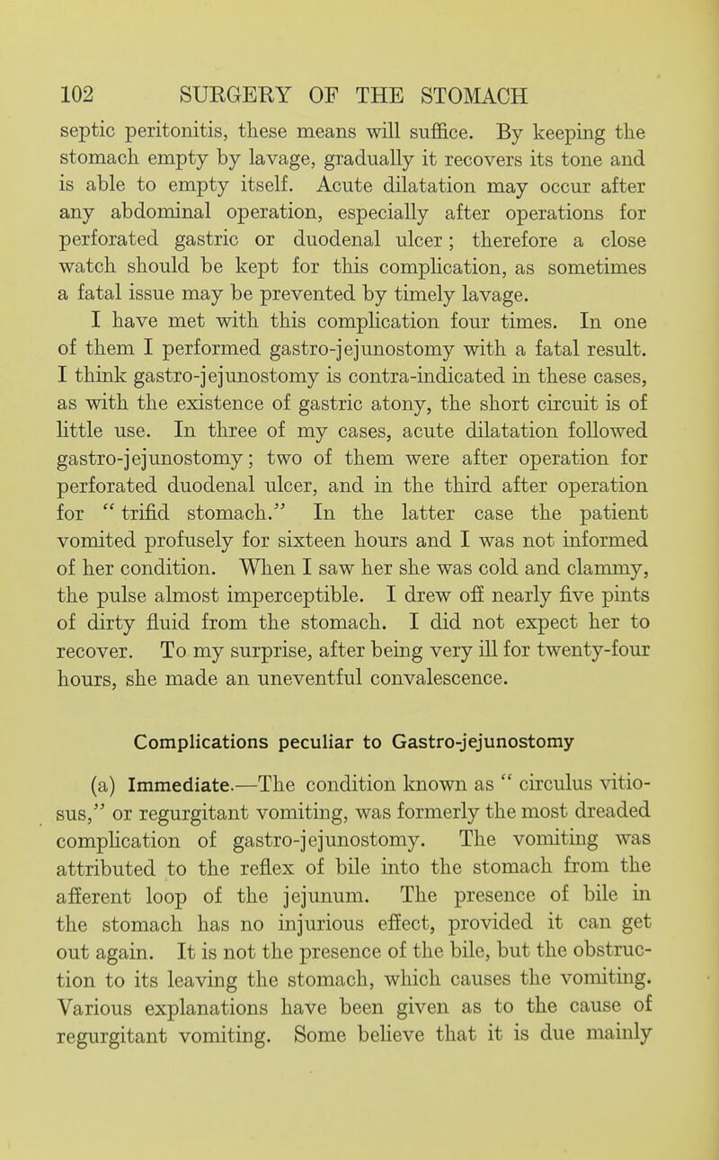 septic peritonitis, these means will suffice. By keeping tlie stomach, empty by lavage, gradually it recovers its tone and is able to empty itself. Acute dilatation may occur after any abdominal operation, especially after operations for perforated gastric or duodenal ulcer; therefore a close watch should be kept for this complication, as sometimes a fatal issue may be prevented by timely lavage. I have met with this complication four times. In one of them I performed gastro-jejunostomy with a fatal result. I think gastro-jejunostomy is contra-indicated in these cases, as with the existence of gastric atony, the short circuit is of little use. In three of my cases, acute dilatation followed gastro-jejunostomy; two of them were after operation for perforated duodenal ulcer, and in the third after operation for  trifid stomach. In the latter case the patient vomited profusely for sixteen hours and I was not informed of her condition. When I saw her she was cold and clammy, the pulse almost imperceptible. I drew off nearly five pints of dirty fluid from the stomach. I did not expect her to recover. To my surprise, after being very ill for twenty-four hours, she made an uneventful convalescence. Complications peculiar to Gastro-jejunostomy (a) Immediate.—The condition known as  circulus vitio- sus, or regurgitant vomiting, was formerly the most dreaded complication of gastro-jejunostomy. The vomiting was attributed to the reflex of bile into the stomach from the afferent loop of the jejunum. The presence of bile in the stomach has no injurious effect, provided it can get out again. It is not the presence of the bile, but the obstruc- tion to its leaving the stomach, which causes the vomiting. Various explanations have been given as to the cause of regurgitant vomiting. Some beheve that it is due mainly