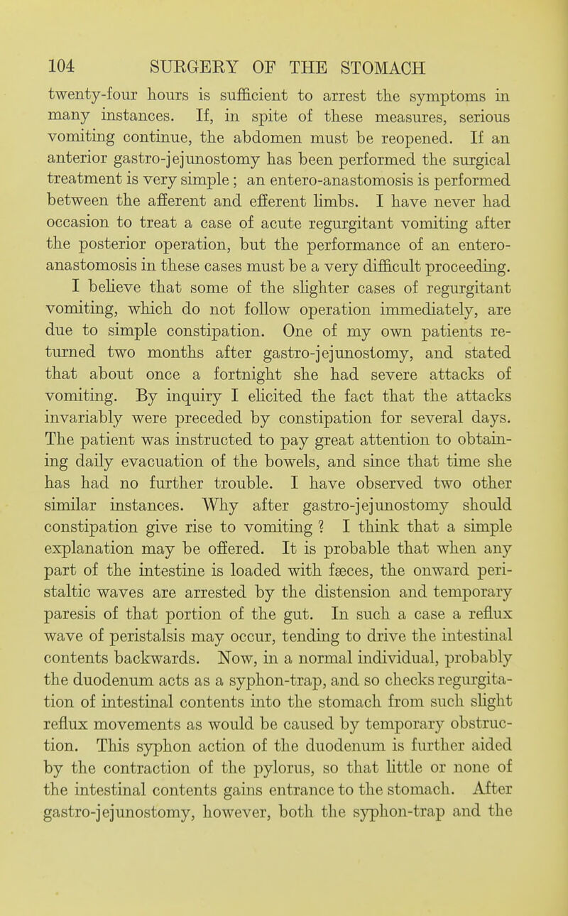 twenty-four hours is sufficient to arrest tlie symptoms in many instances. If, in spite of these measures, serious vomiting continue, the abdomen must be reopened. If an anterior gastro-jejunostomy has been performed the surgical treatment is very simple ; an entero-anastomosis is performed between the afferent and efferent hmbs. I have never had occasion to treat a case of acute regurgitant vomiting after the posterior operation, but the performance of an entero- anastomosis in these cases must be a very difficult proceeding. I beheve that some of the shghter cases of regurgitant vomiting, which do not follow operation immediately, are due to simple constipation. One of my own patients re- turned two months after gastro-jejunostomy, and stated that about once a fortnight she had severe attacks of vomiting. By inquiry I ehcited the fact that the attacks invariably were preceded by constipation for several days. The patient was instructed to pay great attention to obtain- ing daily evacuation of the bowels, and since that time she has had no further trouble. I have observed two other similar instances. Why after gastro-jejunostomy should constipation give rise to vomiting ? I think that a simple explanation may be offered. It is probable that when any part of the intestine is loaded with faeces, the onward peri- staltic waves are arrested by the distension and temporary paresis of that portion of the gut. In such a case a reflux wave of peristalsis may occur, tending to drive the intestinal contents backwards. Now, in a normal individual, probably the duodenum acts as a syphon-trap, and so checks regurgita- tion of intestinal contents into the stomach from such shght reflux movements as would be caused by temporary obstruc- tion. This syphon action of the duodenum is further aided by the contraction of the pylorus, so that little or none of the intestinal contents gains entrance to the stomach. After gastro-jejunostomy, however, both the syphon-trap and the