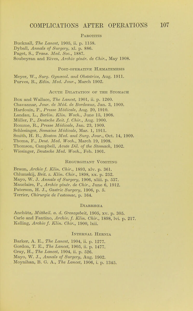 COMPLICATIONS AFTER OPERATIONS 107 Pakotitis Bucknall, The Lancet, 1905, ii. p. 1158. DybaJI, Annals of Surgery, xl. p. 886. Paget, S., Trans. Med. Soc, 1887. Soubeyran and Rives, Archiv gener. de Chir., May 1908. Post-operative H^matemesis Meyer, W., Surg. Gyncecol. and Obstetrics, Aug. 1911. Ptirves, R., Edin. Med. Jour., March 1902. Acute Dilatation of the Stomach Box and Wallace, The Lancet, 1901, ii. p. 1260. , Chavannar, Jour, de Med. de Bordeaux, Jan. 3, 1909. , Hardouin, P., Presse Medicale, Aug. 20, 1910. i Landau, L., Berlin. Klin. Woch., June 15, 1908. j Miiller, P., Deutsche Zeit. f. Chir., Aug. 1900. , Romme, R., Presse Medicale, Jan. 23, 1909. i Schlesinger, Semaine Medicale, Mar. 1, 1911. i Smith, H. B., Boston Med. and Surg. Jour., Oct. 14, 1909. ) Thoma, P., Deut. Med. Woch., March 19, 1908. Thomson, Campbell, Acute Dil. of the Stomach, 1902. j Wiesinger, Deutsche Med. Woch., Feb. 1901. Regurgitant Vomiting ! Braim, Archiv f. Klin. Chir., 1893, xlv. p. 361. Chlumskij, Beit. z. Klin. Chir., 1898, xx. p. 252. Mayo, W. J. Annals of Surgery, 1906, xliii. p. 537. Mauclaire, P., Archiv gener. de Chir., June 6, 1912. Paterson, H. J., Gastric Surgery, 1906, p. 5. , Terrier, Chirurgie de I'estomac, p. 164. I I DiARRHCEA Anchiitz, Mitiheil. a. d. Grenzgebeit, 1905, xv. p. 305. Carle and Fantino, Archiv. f. Klin. Chir., 1898, Ivi. p. 217. Kelling, Archiv f. Klin. Chir., 1900, Ixii. Internal Hernia • \ Barker, A. E., The Lancet, 1904, ii. p. 1277. Gordon, T. E., The Lancet, 1905, ii. p. 1477. Gray, H., The Lancet, 1904, ii. p. 526. Mayo, W. J., Annals of Surgery, Aug. 1902. Moynihan, B. G. A., The Lancet, 1906, i. p. 1345.