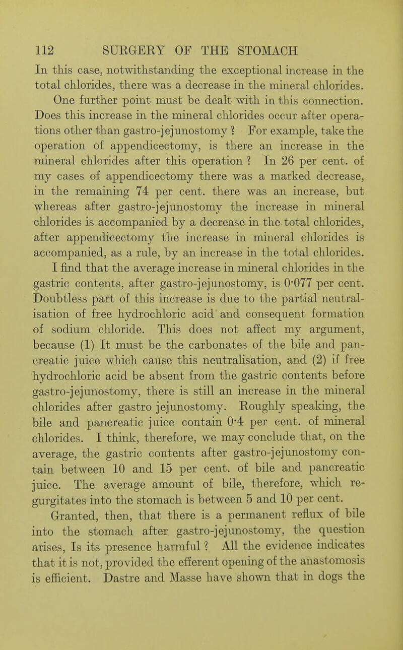 In this case, notwithstanding the exceptional increase in the total chlorides, there was a decrease in the mineral chlorides. One further point must be dealt with in this connection. Does this increase in the mineral chlorides occur after opera- tions other than gastro-jejunostomy ? For example, take the operation of appendicectomy, is there an increase in the mineral chlorides after this operation ? In 26 per cent, of my cases of appendicectomy there was a marked decrease, in the remaining 74 per cent, there was an increase, but whereas after gastro-jejunostomy the increase in mineral chlorides is accompanied by a decrease in the total chlorides, after appendicectomy the increase in mineral chlorides is accompanied, as a rule, by an increase in the total chlorides. I find that the average increase in mineral chlorides in the gastric contents, after gastro-jejunostomy, is 0*077 per cent. Doubtless part of this increase is due to the partial neutral- isation of free hydrochloric acid and consequent formation of sodium chloride. This does not affect my argument, because (1) It must be the carbonates of the bile and pan- creatic juice which cause this neutraUsation, and (2) if free hydrochloric acid be absent from the gastric contents before gastro-jejunostomy, there is still an increase in the mineral chlorides after gastro jejunostomy. Roughly speaking, the bile and pancreatic juice contain 0-4 per cent, of mineral chlorides. I think, therefore, we may conclude that, on the average, the gastric contents after gastro-jejunostomy con- tain between 10 and 15 per cent, of bile and pancreatic juice. The average amount of bile, therefore, which re- gurgitates into the stomach is between 5 and 10 per cent. Granted, then, that there is a permanent reflux of bile into the stomach after gastro-jejunostomy, the question arises, Is its presence harmful ? All the evidence indicates that it is not, provided the efferent opening of the anastomosis is efficient. Dastre and Masse have shown that in dogs the