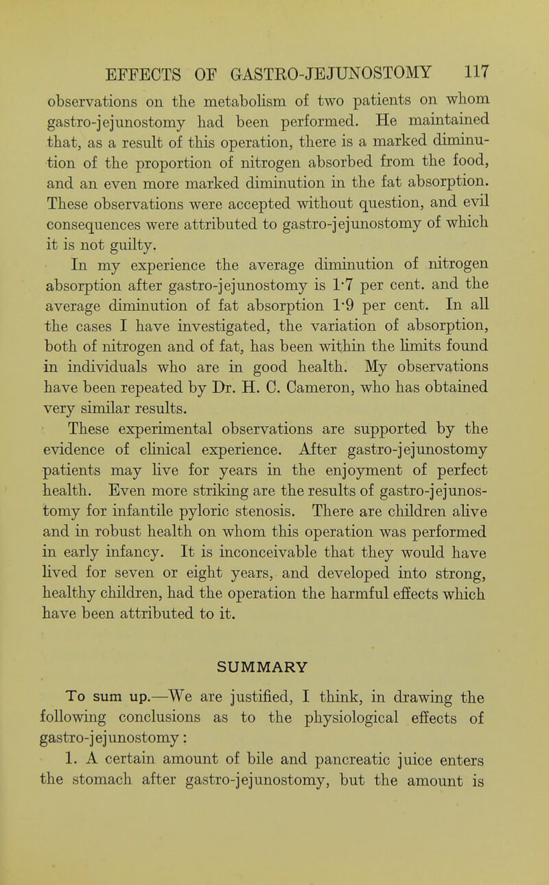 observations on the metabolism of two patients on whom gastro-jejunostomy had been performed. He maintained that, as a result of this operation, there is a marked diminu- tion of the proportion of nitrogen absorbed from the food, and an even more marked diminution in the fat absorption. These observations were accepted without question, and evil consequences were attributed to gastro-jejunostomy of which it is not guilty. In my experience the average diminution of nitrogen absorption after gastro-jejunostomy is 1*7 per cent, and the average diminution of fat absorption 1*9 per cent. In all the cases I have investigated, the variation of absorption, both of nitrogen and of fat, has been within the limits found in individuals who are in good health. My observations have been repeated by Dr. H. C. Cameron, who has obtained very similar results. These experimental observations are supported by the evidence of chnical experience. After gastro-jejunostomy patients may live for years in the enjoyment of perfect health. Even more striking are the results of gastro-jejunos- tomy for infantile pyloric stenosis. There are children ahve and in robust health on whom this operation was performed in early infancy. It is inconceivable that they would have lived for seven or eight years, and developed into strong, healthy children, had the operation the harmful effects which have been attributed to it. SUMMARY To sum up.—We are justified, I think, in drawing the following conclusions as to the physiological effects of gastro-jejunostomy: 1. A certain amount of bile and pancreatic juice enters the stomach after gastro-jejunostomy, but the amount is