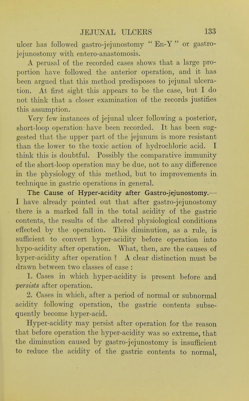 ulcer has followed gastro-jejunostomy  En-Y  or gastro- jejunostomy with entero-anastomosis. A perusal of the recorded cases shows that a large pro- portion have followed the anterior operation, and it has been argued that this method predisposes to jejunal ulcera- tion. At first sight this appears to be the case, but I do not think that a closer examination of the records justifies this assumption. Very few instances of jejunal ulcer following a posterior, short-loop operation have been recorded. It has been sug- gested that the upper part of the jejunum is more resistant than the lower to the toxic action of hydrochloric acid. I think this is doubtful. Possibly the comparative immunity of the short-loop operation may be due, not to any difference in the physiology of this method, but to improvements in technique in gastric operations in general. The Cause of Hyper-acidity after Gastro-jejunostomy.— I have already pointed out that after gastro-jejunostomy there is a marked fall in the total acidity of the gastric contents, the results of the altered physiological conditions effected by the operation. This diminution, as a rule, is sufficient to convert hyper-acidity before operation into hypo-acidity after operation. What, then, are the causes of hyper-acidity after operation ? A clear distinction must be drawn between two classes of case : 1. Cases in which hyper-acidity is present before and persists after operation. 2. Cases in which, after a period of normal or subnormal acidity following operation, the gastric contents subse- quently become hyper-acid. Hyper-acidity may persist after operation for the reason that before operation the hyper-acidity was so extreme, that the diminution caused by gastro-jejunostomy is insufficient to reduce the acidity of the gastric contents to normal,