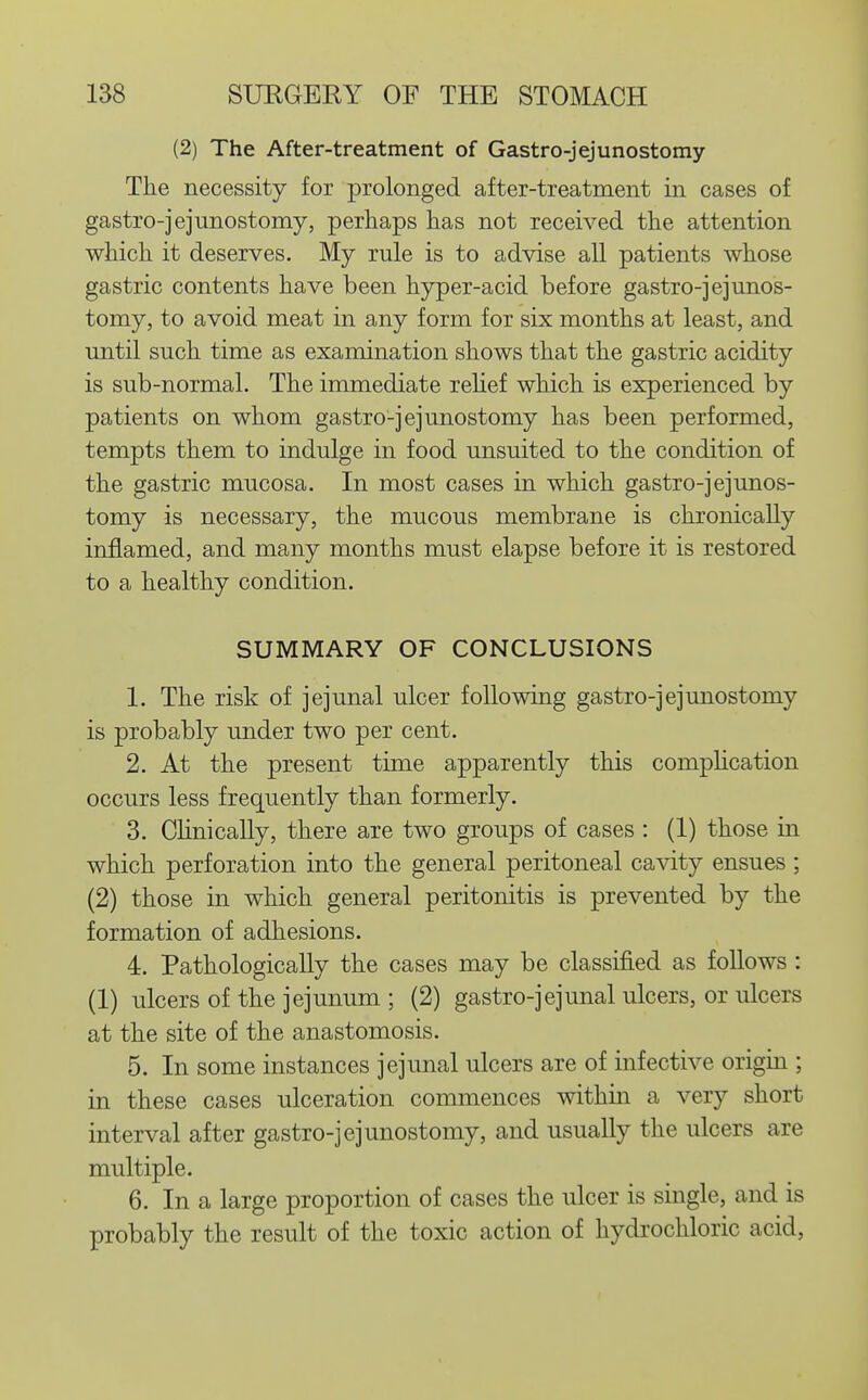 (2) The After-treatment of Gastro-jejunostomy The necessity for prolonged after-treatment in cases of gastro-jejunostomy, perhaps has not received the attention which it deserves. My rule is to advise all patients whose gastric contents have been hyper-acid before gastro-jejunos- tomy, to avoid meat in any form for six months at least, and until such time as examination shows that the gastric acidity is sub-normal. The immediate rehef which is experienced by patients on whom gastro-jejunostomy has been performed, tempts them to indulge in food unsuited to the condition of the gastric mucosa. In most cases in which gastro-jejunos- tomy is necessary, the mucous membrane is chronically inflamed, and many months must elapse before it is restored to a healthy condition. SUMMARY OF CONCLUSIONS 1. The risk of jejunal ulcer following gastro-jejunostomy is probably under two per cent. 2. At the present time apparently this compHcation occurs less frequently than formerly. 3. Chnically, there are two groups of cases : (1) those in which perforation into the general peritoneal cavity ensues ; (2) those in which general peritonitis is prevented by the formation of adhesions. 4. Pathologically the cases may be classified as follows : (1) ulcers of the jejunum ; (2) gastro-jejunal ulcers, or ulcers at the site of the anastomosis. 5. In some instances jejunal ulcers are of infective origin ; in these cases ulceration commences withm a very short interval after gastro-jejunostomy, and usually the ulcers are multiple. 6. In a large proportion of cases the ulcer is single, and is probably the result of the toxic action of hydrochloric acid,