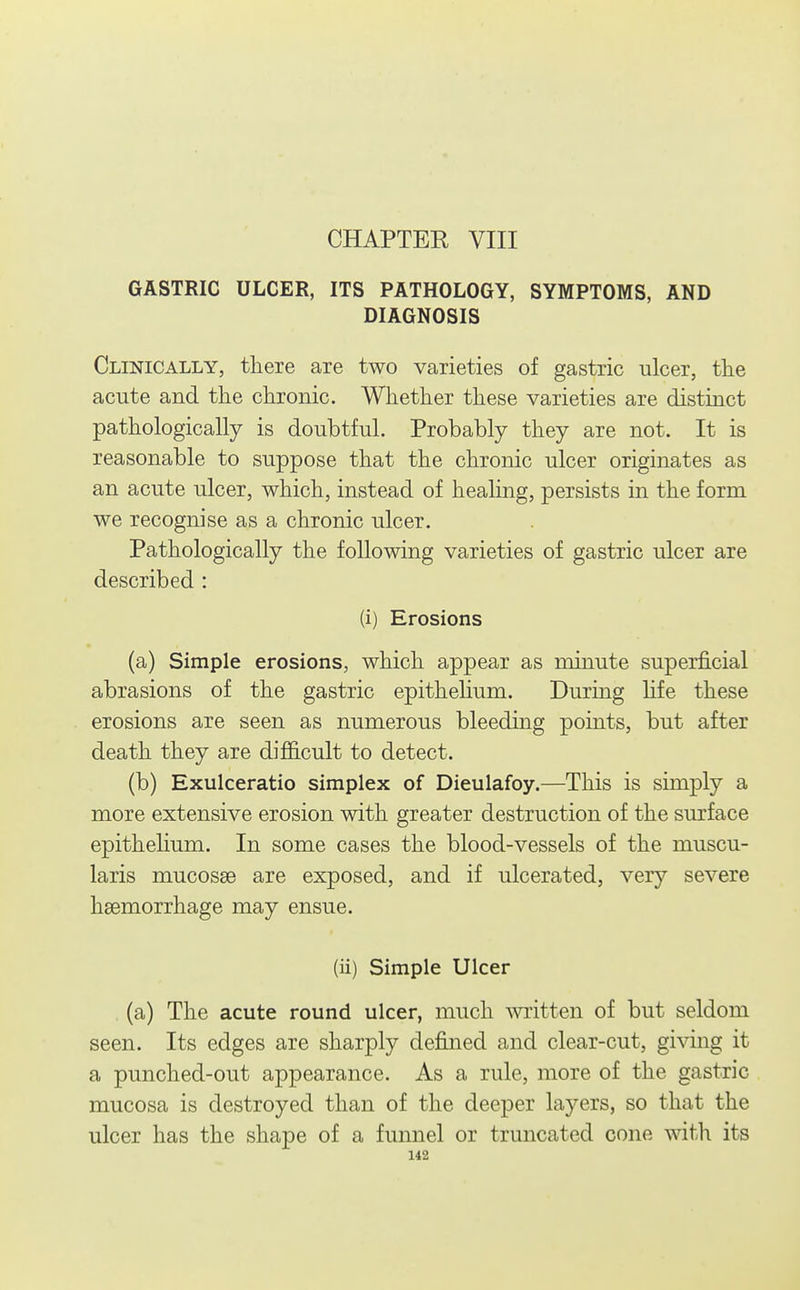 CHAPTER VIII GASTRIC ULCER, ITS PATHOLOGY, SYMPTOMS, AND DIAGNOSIS Clinically, tliere are two varieties of gastric ulcer, tlie acute and the clironic. Whether these varieties are distinct pathologically is doubtful. Probably they are not. It is reasonable to suppose that the chronic ulcer originates as an acute ulcer, which, instead of heahng, persists in the form we recognise as a chronic ulcer. Pathologically the following varieties of gastric ulcer are described : (i) Erosions (a) Simple erosions, which appear as minute superficial abrasions of the gastric epithelium. During hfe these erosions are seen as numerous bleeding points, but after death they are difficult to detect. (b) Exulceratio simplex of Dieulafoy.—This is simply a more extensive erosion with greater destruction of the surface epithelium. In some cases the blood-vessels of the muscu- laris mucosae are exposed, and if ulcerated, very severe haemorrhage may ensue. (ii) Simple Ulcer , (a) The acute round ulcer, much written of but seldom seen. Its edges are sharply defined and clear-cut, giving it a punched-out appearance. As a rule, more of the gastric mucosa is destroyed than of the deeper layers, so that the ulcer has the shape of a funnel or truncated cone with its