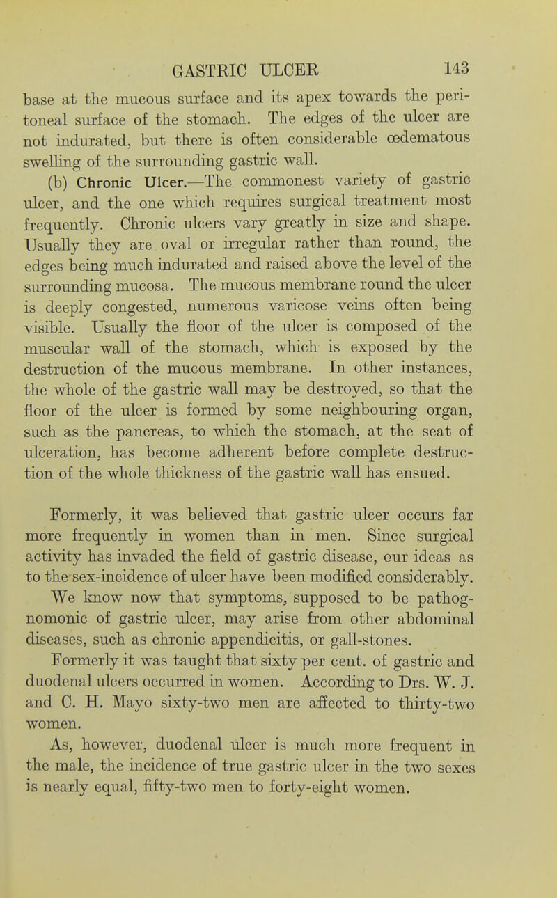 base at the mucous surface and its apex towards the peri- toneal surface of the stomach. The edges of the ulcer are not indurated, but there is often considerable oedematous swelhng of the surrounding gastric wall. (b) Chronic Ulcer.—The commonest variety of gastric ulcer, and the one which requires surgical treatment most frequently. Chronic ulcers vary greatly in size and shape. Usually they are oval or irregular rather than round, the edges being much indurated and raised above the level of the surrounding mucosa. The mucous membrane round the ulcer is deeply congested, numerous varicose veins often being visible. Usually the floor of the ulcer is composed of the muscular wall of the stomach, which is exposed by the destruction of the mucous membrane. In other instances, the whole of the gastric wall may be destroyed, so that the floor of the ulcer is formed by some neighbouring organ, such as the pancreas, to which the stomach, at the seat of ulceration, has become adherent before complete destruc- tion of the whole thickness of the gastric wall has ensued. Formerly, it was beUeved that gastric ulcer occurs far more frequently in women than in men. Since surgical activity has invaded the field of gastric disease, our ideas as to the sex-incidence of ulcer have been modified considerably. We know now that symptoms, supposed to be pathog- nomonic of gastric ulcer, may arise from other abdominal diseases, such as chronic appendicitis, or gall-stones. Formerly it was taught that sixty per cent, of gastric and duodenal ulcers occurred in women. According to Drs. W. J. and C. H. Mayo sixty-two men are affected to thirty-two women. As, however, duodenal ulcer is much more frequent in the male, the incidence of true gastric ulcer in the two sexes is nearly equal, fifty-two men to forty-eight women.