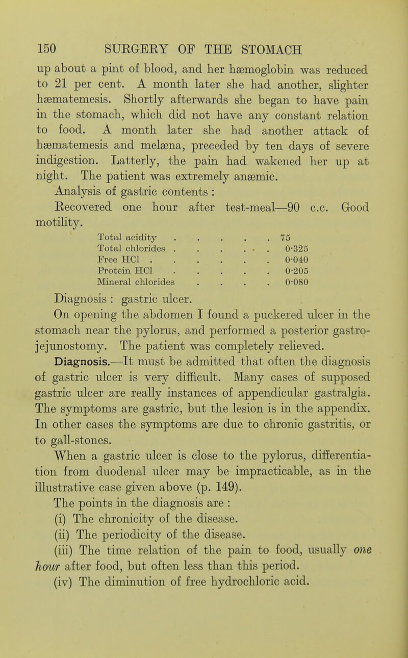 up about a pint of blood, and her haemoglobin was reduced to 21 per cent. A month later she had another, slighter hsematemesis. Shortly afterwards she began to have pain in the stomach, which did not have any constant relation to food. A month later she had another attack of hsematemesis and melsena, preceded by ten days of severe indigestion. Latterly, the pain had wakened her up at night. The patient was extremely anaemic. Analysis of gastric contents : Recovered one hour after test-meal—90 c.c. motihty. Total acidity . . . . .75 Good Total chlorides . Free HCl . Protein HCl Mineral clilorides 0-325 0-040 0-205 0-080 Diagnosis : gastric ulcer. On opening the abdomen I found a puckered ulcer in the stomach near the pylorus, and performed a posterior gastro- jejunostomy. The patient was completely reheved. Diagnosis.—It must be admitted that often the diagnosis of gastric ulcer is very difhcult. Many cases of supposed gastric ulcer are really instances of appendicular gastralgia. The symptoms are gastric, but the lesion is in the appendix. In other cases the symptoms are due to chronic gastritis, or to gall-stones. When a gastric ulcer is close to the pylorus, differentia- tion from duodenal ulcer may be impracticable, as in the illustrative case given above (p. 149). The points in the diagnosis are : (i) The chronicity of the disease. (ii) The periodicity of the disease. (iii) The time relation of the pain to food, usually one hour after food, but often less than this period. (iv) The diminution of free hydrochloric acid.