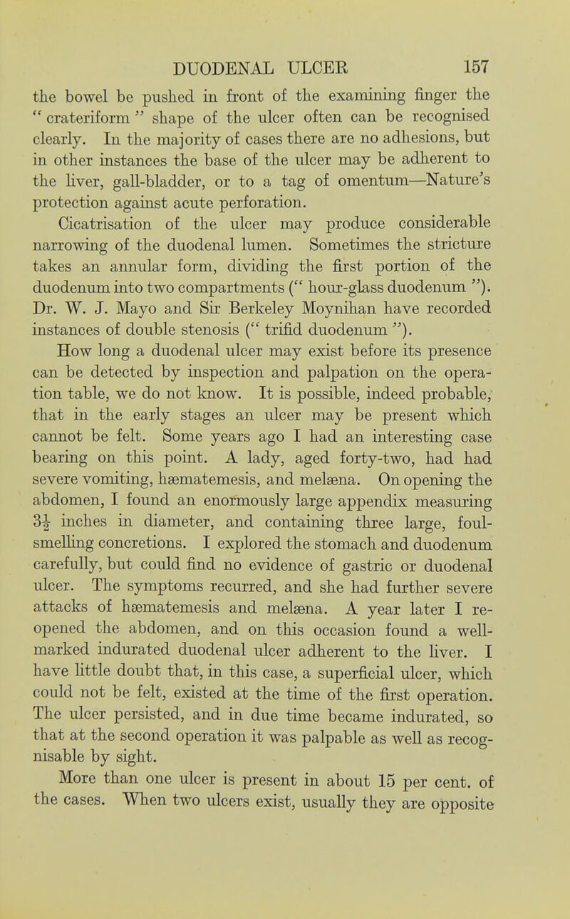the bowel be pushed in front of the examining finger the  crateriform  shape of the ulcer often can be recognised clearly. In the majority of cases there are no adhesions, but in other instances the base of the ulcer may be adherent to the Hver, gall-bladder, or to a tag of omentum—Nature's protection against acute perforation. Cicatrisation of the ulcer may produce considerable narrowing of the duodenal lumen. Sometimes the stricture takes an annular form, dividing the first portion of the duodenum into two compartments ( hour-glass duodenum ). Dr. W. J. Mayo and Sir Berkeley Moynihan have recorded instances of double stenosis ( trifid duodenum How long a duodenal ulcer may exist before its presence can be detected by inspection and palpation on the opera- tion table, we do not know. It is possible, indeed probable, that in the early stages an ulcer may be present which cannot be felt. Some years ago I had an interesting case bearing on this point. A lady, aged forty-two, had had severe vomiting, hsematemesis, and melsena. On opening the abdomen, I found an enormously large appendix measuring 3| inches in diameter, and containing three large, foul- smelhng concretions. I explored the stomach and duodenum carefully, but could find no evidence of gastric or duodenal ulcer. The symptoms recurred, and she had further severe attacks of hsematemesis and melaena. A year later I re- opened the abdomen, and on this occasion found a well- marked indurated duodenal ulcer adherent to the Hver. I have httle doubt that, in this case, a superficial ulcer, which could not be felt, existed at the time of the first operation. The ulcer persisted, and in due time became indurated, so that at the second operation it was palpable as well as recog- nisable by sight. More than one ulcer is present in about 15 per cent, of the cases. When two ulcers exist, usually they are opposite