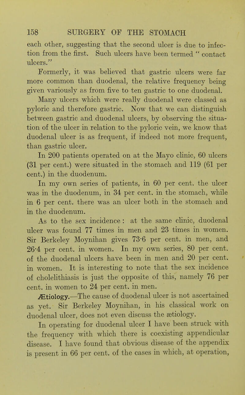 eacli other, suggesting that the second ulcer is due to infec- tion from the first. Such ulcers have been termed  contact ulcers. Formerly, it was beheved that gastric ulcers were far more common than duodenal, the relative frequency being given variously as from five to ten gastric to one duodenal. Many ulcers which were really duodenal were classed as pyloric and therefore gastric. Now that we can distinguish between gastric and duodenal ulcers, by observing the situa- tion of the ulcer in relation to the pyloric vein, we know that duodenal ulcer is as frequent, if indeed not more frequent, than gastric ulcer. In 200 patients operated on at the Mayo chnic, 60 ulcers (31 per cent.) were situated in the stomach and 119 (61 per cent.) in the duodenum. In my own series of patients, in 60 per cent, the ulcer was in the duodenum, in 34 per cent, in the stomach, while in 6 per cent, there was an ulcer both in the stomach and in the duodenum. As to the sex incidence : at the same chnic, duodenal ulcer was found 77 times in men and 23 times in women. Sir Berkeley Moynihan gives 73-6 per cent, in men, and 26'4 per cent, in women. In my own series, 80 per cent, of the duodenal ulcers have been in men and 20 per cent, in women. It is interesting to note that the sex incidence of cholelithiasis is just the opposite of this, namely 76 per cent, in women to 24 per cent, in men. iEtiology.—The cause of duodenal ulcer is not ascertained as yet. Sir Berkeley Moynihan, in his classical work on duodenal ulcer, does not even discuss the aetiology. In operating for duodenal ulcer I have been struck with the frequency with which there is coexisting appendicular disease. I have found that obvious disease of the appendix is present in 66 per cent, of the cases in which, at operation,