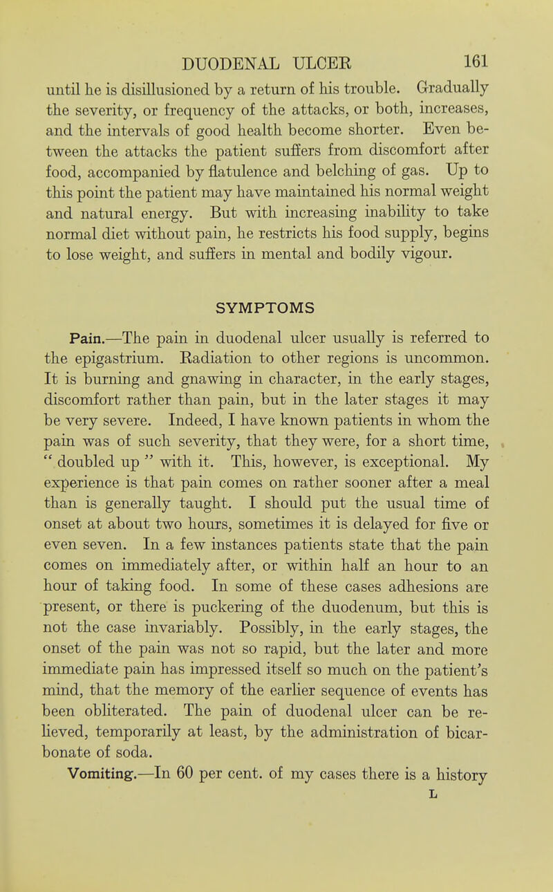 until he is disillusioned by a return of his trouble. Gradually the severity, or frequency of the attacks, or both, increases, and the intervals of good health become shorter. Even be- tween the attacks the patient suffers from discomfort after food, accompanied by flatulence and belching of gas. Up to this point the patient may have maintained his normal weight and natural energy. But with increasing inabihty to take normal diet without pain, he restricts his food supply, begins to lose weight, and sufiers in mental and bodily vigour. SYMPTOMS Pain.—The pain in duodenal ulcer usually is referred to the epigastrium. Radiation to other regions is uncommon. It is burning and gnawing in character, in the early stages, discomfort rather than pain, but in the later stages it may be very severe. Indeed, I have known patients in whom the pain was of such severity, that they were, for a short time, ,  doubled up  with it. This, however, is exceptional. My experience is that pain comes on rather sooner after a meal than is generally taught. I should put the usual time of onset at about two hours, sometimes it is delayed for five or even seven. In a few instances patients state that the pain comes on immediately after, or within half an hour to an hour of taking food. In some of these cases adhesions are present, or there is puckering of the duodenum, but this is not the case invariably. Possibly, in the early stages, the onset of the pain was not so rapid, but the later and more immediate pain has impressed itself so much on the patient's mind, that the memory of the earlier sequence of events has been obliterated. The pain of duodenal ulcer can be re- lieved, temporarily at least, by the administration of bicar- bonate of soda. Vomiting:.—In 60 per cent, of my cases there is a history