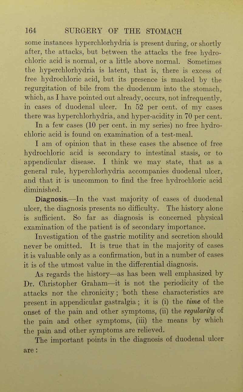 some instances hyperclilorliydria is present during, or sliortly after, tlie attacks, but between the attacks the free hydro- chloric acid is normal, or a little above normal. Sometimes the hyperchlorhydria is latent, that is, there is excess of free hydrochloric acid, but its presence is masked by the regurgitation of bile from the duodenum into the stomach, which, as I have pointed out already, occurs, not infrequently, in cases of duodenal ulcer. In 52 per cent, of my cases there was hyperchlorhydria, and hyper-acidity in 70 per cent. In a few cases (10 per cent, in my series) no free hydro- chloric acid is found on examination of a test-meal. I am of opinion that in these cases the absence of free hydrochloric acid is secondary to intestinal stasis, or to appendicular disease. I think we may state, that as a general rule, hjrperchlorhydria accompanies duodenal ulcer, and that it is uncommon to find the free hydrochloric acid diminished. Diagnosis.—In the vast majority of cases of duodenal ulcer, the diagnosis presents no difficulty. The history alone is sufiB.cient. So far as diagnosis is concerned physical examination of the patient is of secondary importance. Investigation of the gastric motihty and secretion should never be omitted. It is true that in the majority of cases it is valuable only as a confirmation, but in a number of cases it is of the utmost value in the differential diagnosis. As regards the history—as has been well emphasized by Dr. Christopher Graham—it is not the periodicity of the attacks nor the chronicity; both these characteristics are present in appendicular gastralgia; it is (i) the time of the onset of the pain and other symptoms, (ii) the regularity of the pain and other symptoms, (iii) the means by which the pain and other symptoms are reheved. The important points in the diagnosis of duodenal ulcer are: