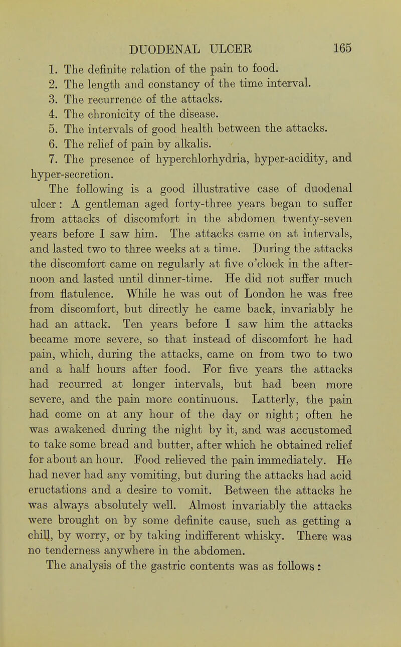 1. The definite relation of the pain to food. 2. The length and constancy of the time interval. 3. The recurrence of the attacks. 4. The chronicity of the disease. 5. The intervals of good health between the attacks. 6. The relief of pain by alkalis. 7. The presence of hyperchlorhydria, hyper-acidity, and hyper-secretion. The following is a good illustrative case of duodenal ulcer: A gentleman aged forty-three years began to suffer from attacks of discomfort in the abdomen twenty-seven years before I saw him. The attacks came on at intervals, and lasted two to three weeks at a time. During the attacks the discomfort came on regularly at five o'clock in the after- noon and lasted until dinner-time. He did not suffer much from flatulence. While he was out of London he was free from discomfort, but directly he came back, invariably he had an attack. Ten years before I saw him the attacks became more severe, so that instead of discomfort he had pain, which, during the attacks, came on from two to two and a half hours after food. For five years the attacks had recurred at longer intervals, but had been more severe, and the pain more continuous. Latterly, the pain had come on at any hour of the day or night; often he was awakened during the night by it, and was accustomed to take some bread and butter, after which he obtained relief for about an hour. Food relieved the pain immediately. He had never had any vomiting, but during the attacks had acid eructations and a desire to vomit. Between the attacks he was always absolutely well. Almost invariably the attacks were brought on by some definite cause, such as getting a chilj, by worry, or by taking indifferent whisky. There was no tenderness anywhere in the abdomen. The analysis of the gastric contents was as follows: