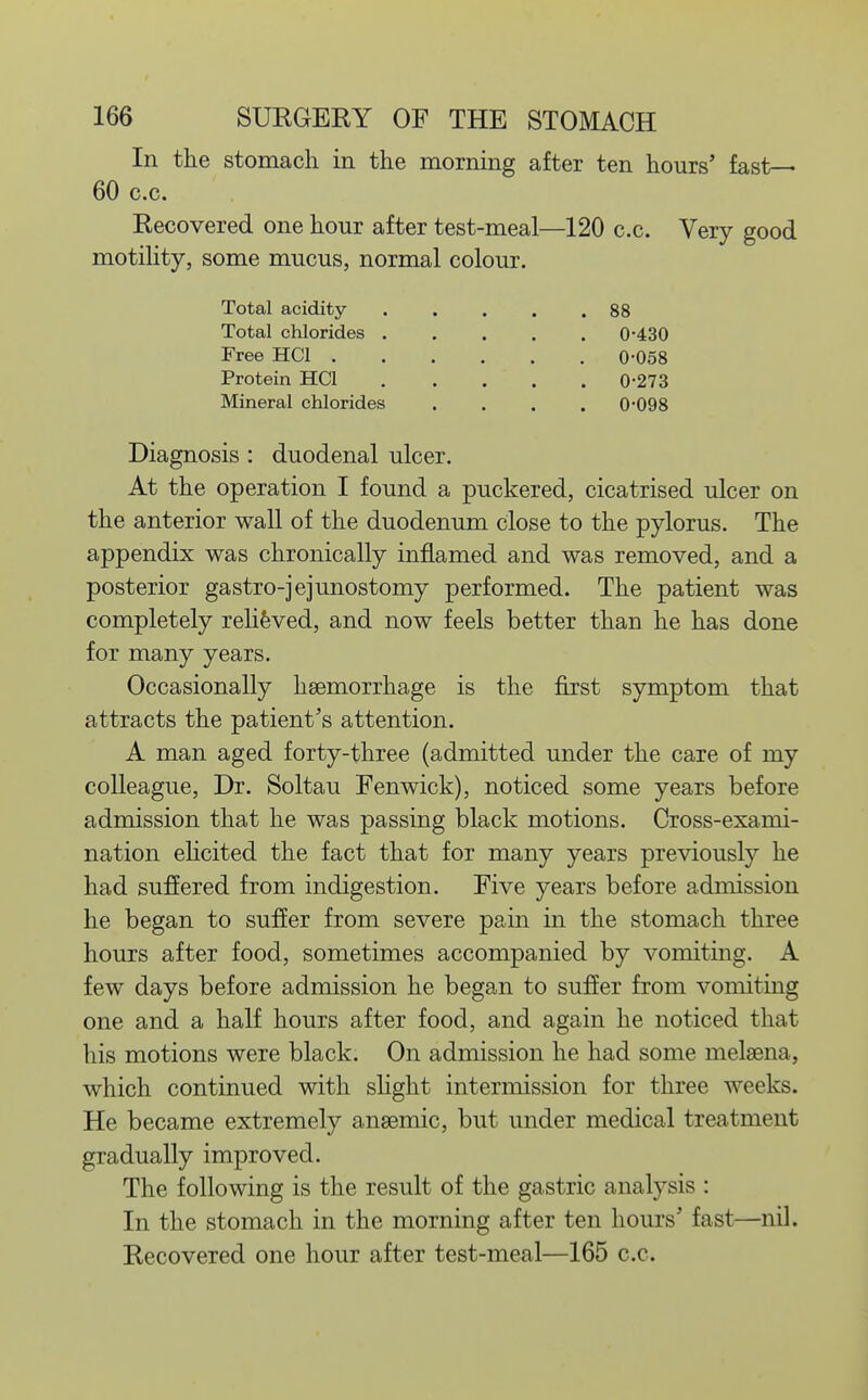 In the stomach in the morning after ten hours' fast— 60 c.c. Recovered one hour after test-meal—120 c.c. Very good motility, some mucus, normal colour. Total acidity . . . . .88 Total chlorides 0-430 Free HCl 0-058 Protein HCl 0-273 Mineral chlorides . . . . 0-098 Diagnosis : duodenal ulcer. At the operation I found a puckered, cicatrised ulcer on the anterior wall of the duodenum close to the pylorus. The appendix was chronically inflamed and was removed, and a posterior gastro-jejunostomy performed. The patient was completely rehfeved, and now feels better than he has done for many years. Occasionally hsemorrhage is the first symptom that attracts the patient's attention. A man aged forty-three (admitted under the care of my colleague, Dr. Soltau Fenwick), noticed some years before admission that he was passing black motions. Cross-exami- nation elicited the fact that for many years previously he had sufiered from indigestion. Five years before admission he began to suffer from severe pain in the stomach three hours after food, sometimes accompanied by vomiting. A few days before admission he began to suffer from vomiting one and a half hours after food, and again he noticed that his motions were black. On admission he had some melsena, which continued with slight intermission for three weeks. He became extremely anaemic, but under medical treatment gradually improved. The following is the result of the gastric analysis : In the stomach in the morning after ten hours' fast—nil. Recovered one hour after test-meal—165 c.c.