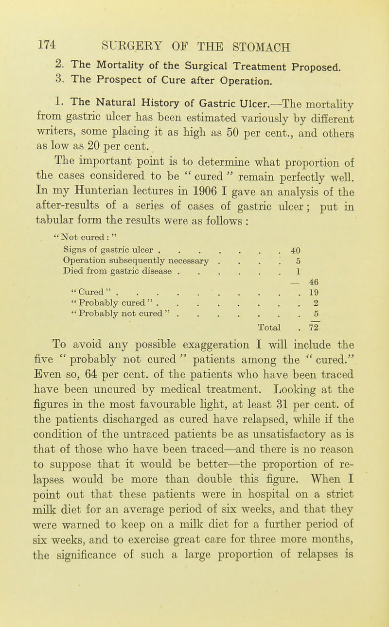 2. The Mortality of the Surgical Treatment Proposed. 3. The Prospect of Cure after Operation. 1. The Natural History of Gastric Ulcer.—The mortality from gastric ulcer has been estimated variously by difEerent writers, some placing it as high as 50 per cent., and others as low as 20 per cent. The important point is to determine what proportion of the cases considered to be  cured  remain perfectly well. In my Hunterian lectures in 1906 I gave an analysis of the after-results of a series of cases of gastric ulcer; put in tabular form the results were as follows : Not cured:  Signs of gastric ulcer 40 Operation subsequently necessary .... 5 Died from gastric disease 1 — 46 Cured 19  Probably c\ared  2  Probably not cured  5 Total . 72 To avoid any possible exaggeration I will include the five  probably not cured  patients among the  cured. Even so, 64 per cent, of the patients who have been traced have been uncured by medical treatment. Looking at the figures in the most favourable hght, at least 31 per cent, of the patients discharged as cured have relapsed, while if the condition of the untraced patients be as unsatisfactory as is that of those who have been traced—and there is no reason to suppose that it would be better—the proportion of re- lapses would be more than double this figure. When I point out that these patients were in hospital on a strict milk diet for an average period of six weeks, and that they were warned to keep on a milk diet for a further period of six weeks, and to exercise great care for three more months, the significance of such a large proportion of relapses is