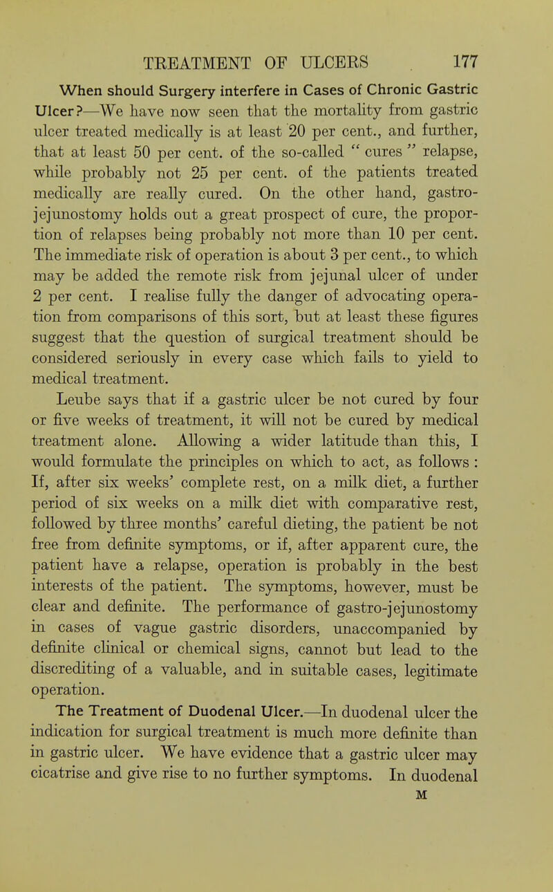 When should Surgery interfere in Cases of Chronic Gastric Ulcer?—We have now seen that the mortality from gastric ulcer treated medically is at least 20 per cent., and further, that at least 50 per cent, of the so-called  cures  relapse, while probably not 25 per cent, of the patients treated medically are really cured. On the other hand, gastro- jejunostomy holds out a great prospect of cure, the propor- tion of relapses being probably not more than 10 per cent. The immediate risk of operation is about 3 per cent., to which may be added the remote risk from jejunal ulcer of under 2 per cent. I realise fully the danger of advocating opera- tion from comparisons of this sort, but at least these figures suggest that the question of surgical treatment should be considered seriously in every case which fails to yield to medical treatment. Leube says that if a gastric ulcer be not cured by four or five weeks of treatment, it will not be cured by medical treatment alone. Allowing a wider latitude than this, I would formulate the principles on which to act, as follows : If, after six weeks' complete rest, on a milk diet, a further period of six weeks on a milk diet with, comparative rest, followed by three months' careful dieting, the patient be not free from definite symptoms, or if, after apparent cure, the patient have a relapse, operation is probably in the best interests of the patient. The symptoms, however, must be clear and definite. The performance of gastro-jejunostomy in cases of vague gastric disorders, unaccompanied by definite clinical or chemical signs, cannot but lead to the discrediting of a valuable, and in suitable cases, legitimate operation. The Treatment of Duodenal Ulcer.—In duodenal ulcer the indication for surgical treatment is much more definite than in gastric ulcer. We have evidence that a gastric ulcer may cicatrise and give rise to no further symptoms. In duodenal M