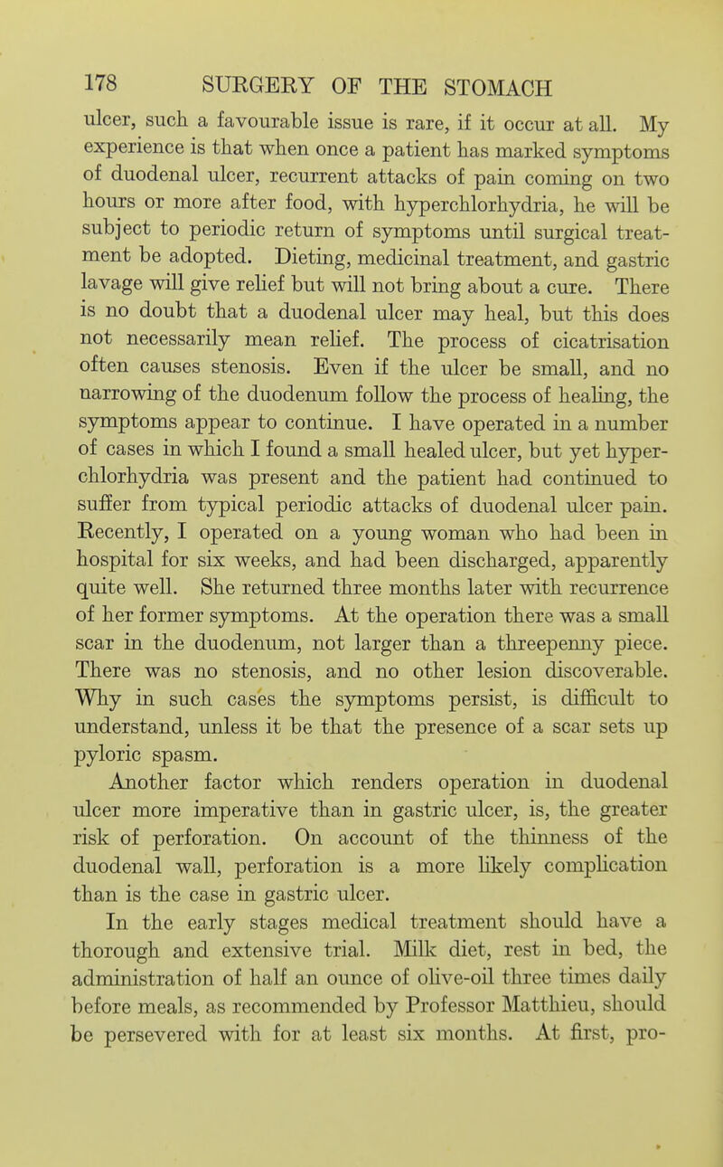 ulcer, such a favourable issue is rare, if it occur at all. My experience is that when once a patient has marked symptoms of duodenal ulcer, recurrent attacks of pain coming on two hours or more after food, with hyperchlorhydria, he will be subject to periodic return of symptoms until surgical treat- ment be adopted. Dieting, medicinal treatment, and gastric lavage will give rehef but will not bring about a cure. There is no doubt that a duodenal ulcer may heal, but this does not necessarily mean rehef. The process of cicatrisation often causes stenosis. Even if the ulcer be small, and no narrowing of the duodenum follow the process of healing, the symptoms appear to continue. I have operated in a number of cases in which I found a small healed ulcer, but yet hyper- chlorhydria was present and the patient had continued to suffer from typical periodic attacks of duodenal ulcer pain. Recently, I operated on a young woman who had been in hospital for six weeks, and had been discharged, apparently quite well. She returned three months later with recurrence of her former symptoms. At the operation there was a small scar in the duodenum, not larger than a threepenny piece. There was no stenosis, and no other lesion discoverable. Why in such cases the symptoms persist, is diflS.cult to understand, unless it be that the presence of a scar sets up pyloric spasm. Another factor which renders operation in duodenal ulcer more imperative than in gastric ulcer, is, the greater risk of perforation. On account of the thinness of the duodenal wall, perforation is a more likely compHcation than is the case in gastric ulcer. In the early stages medical treatment should have a thorough and extensive trial. Milk diet, rest in bed, the administration of half an ounce of ohve-oil three times daily before meals, as recommended by Professor Matthieu, should be persevered with for at least six months. At first, pro-