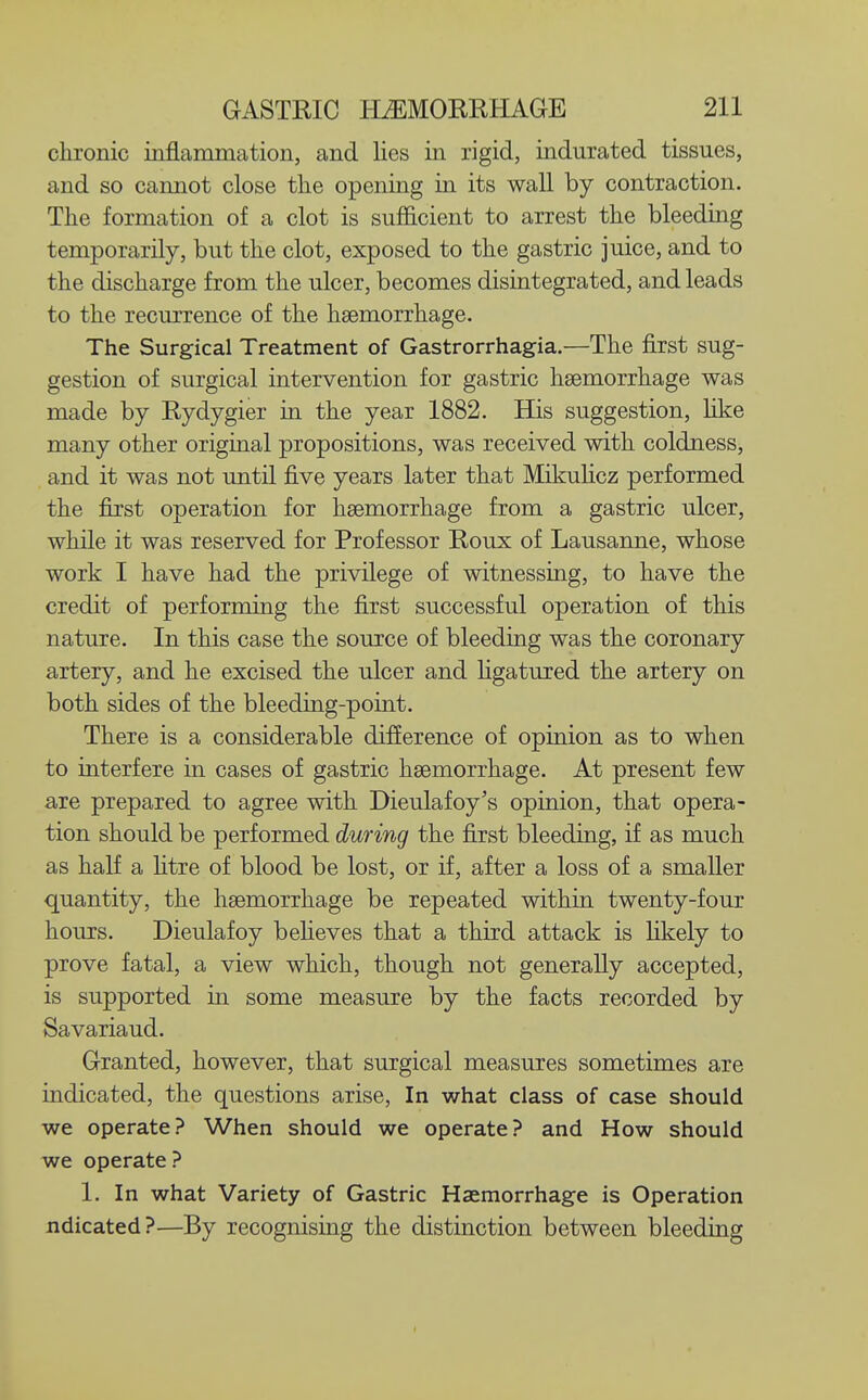 chronic inflammation, and lies in rigid, indurated tissues, and so cannot close tlie opening in its wall by contraction. The formation of a clot is sufficient to arrest the bleeding temporarily, but the clot, exposed to the gastric juice, and to the discharge from the ulcer, becomes disintegrated, and leads to the recurrence of the haemorrhage. The Surgical Treatment of Gastrorrhagia.—The first sug- gestion of surgical intervention for gastric haemorrhage was made by Rydygier in the year 1882. His suggestion, Hke many other original propositions, was received with coldness, and it was not until five years later that Mikuhcz performed the first operation for haemorrhage from a gastric ulcer, while it was reserved for Professor Roux of Lausanne, whose work I have had the privilege of witnessing, to have the credit of performing the first successful operation of this nature. In this case the source of bleeding was the coronary artery, and he excised the ulcer and hgatured the artery on both sides of the bleeding-point. There is a considerable difference of opinion as to when to interfere in cases of gastric haemorrhage. At present few are prepared to agree with Dieulafoy's opinion, that opera- tion should be performed during the first bleeding, if as much as half a htre of blood be lost, or if, after a loss of a smaller quantity, the haemorrhage be repeated within twenty-four hours. Dieulafoy beheves that a third attack is hkely to prove fatal, a view which, though not generally accepted, is supported in some measure by the facts recorded by Savariaud. Granted, however, that surgical measures sometimes are indicated, the questions arise. In what class of case should we operate? When should we operate? and How should we operate ? 1. In what Variety of Gastric Haemorrhage is Operation ndicated?—By recognising the distinction between bleeding