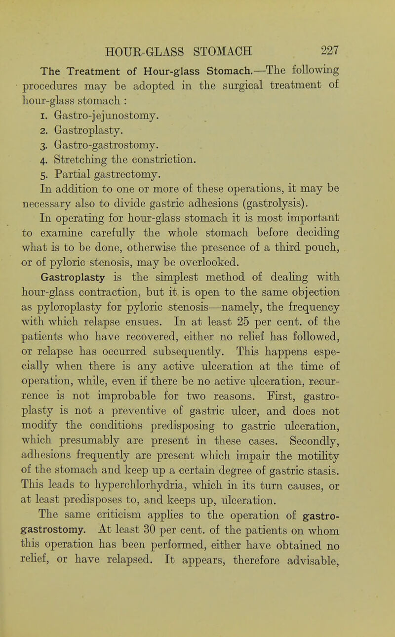 The Treatment of Hour-glass Stomach,—The following procedures may be adopted in the surgical treatment of hour-glass stomach : 1. Gastro-jejunostomy. 2. Gastroplasty. 3. Gastro-gastrostomy. 4. Stretching the constriction. 5. Partial gastrectomy. In addition to one or more of these operations, it may be necessary also to divide gastric adhesions (gastrolysis). In operating for hour-glass stomach it is most important to examine carefully the whole stomach before deciding what is to be done, otherwise the presence of a third pouch, or of pyloric stenosis, may be overlooked. Gastroplasty is the simplest method of dealing with hour-glass contraction, but it is open to the same objection as pyloroplasty for pyloric stenosis—namely, the frequency with which relapse ensues. In at least 25 per cent, of the patients who have recovered, either no relief has followed, or relapse has occurred subsequently. This happens espe- cially when there is any active ulceration at the time of operation, while, even if there be no active ulceration, recur- rence is not improbable for two reasons. First, gastro- plasty is not a preventive of gastric ulcer, and does not modify the conditions predisposing to gastric ulceration, which presumably are present in these cases. Secondly, adhesions frequently are present which impair the motility of the stomach and keep up a certain degree of gastric stasis. This leads to hyperchlorhydria, which in its turn causes, or at least predisposes to, and keeps up, ulceration. The same criticism applies to the operation of gastro- gastrostomy. At least 30 per cent, of the patients on whom this operation has been performed, either have obtained no rehef, or have relapsed. It appears, therefore advisable.