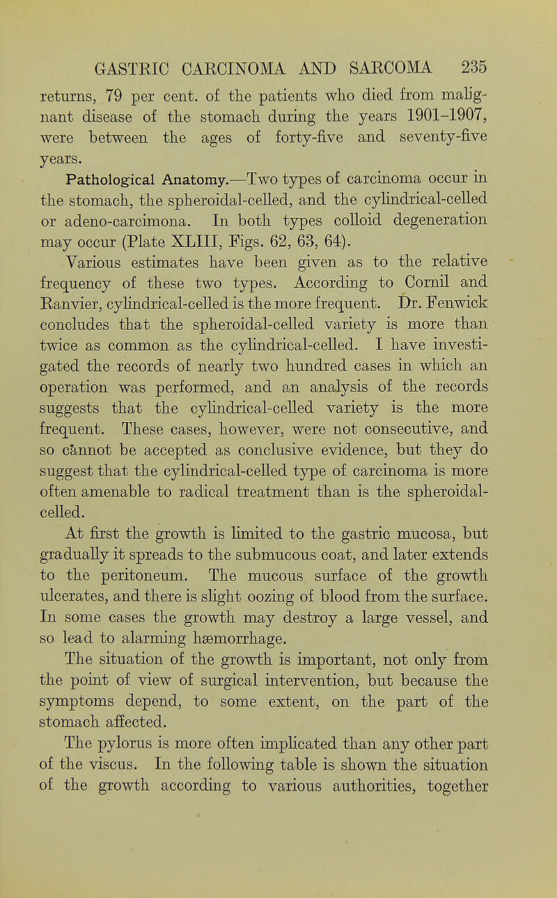 returns, 79 per cent, of the patients who died from mahg- nant disease of the stomach during the years 1901-1907, were between the ages of forty-five and seventy-five years. Pathological Anatomy.—Two tj^es of carcinoma occur in the stomach, the spheroidal-celled, and the cyhndrical-celled or adeno-carcimona. In both types colloid degeneration may occur (Plate XLIII, Figs. 62, 63, 64). Various estimates have been given as to the relative frequency of these two types. According to Cornil and Ranvier, cyhndrical-celled is the more frequent. Dr. Fenwick concludes that the spheroidal-celled variety is more than twice as common as the cyhndrical-celled. I have investi- gated the records of nearly two hundred cases in which an operation was performed, and an analysis of the records suggests that the cyhndrical-celled variety is the more frequent. These cases, however, were not consecutive, and so cannot be accepted as conclusive evidence, but they do suggest that the cylindrical-celled type of carcinoma is more often amenable to radical treatment than is the spheroidal- ceUed. At first the growth is limited to the gastric mucosa, but gradually it spreads to the submucous coat, and later extends to the peritoneum. The mucous surface of the growth ulcerates, and there is shght oozing of blood from the surface. In some cases the growth may destroy a large vessel, and so lead to alarming haemorrhage. The situation of the growth is important, not only from the point of view of surgical intervention, but because the symptoms depend, to some extent, on the part of the stomach affected. The pylorus is more often imphcated than any other part of the viscus. In the following table is shown the situation of the growth according to various authorities, together