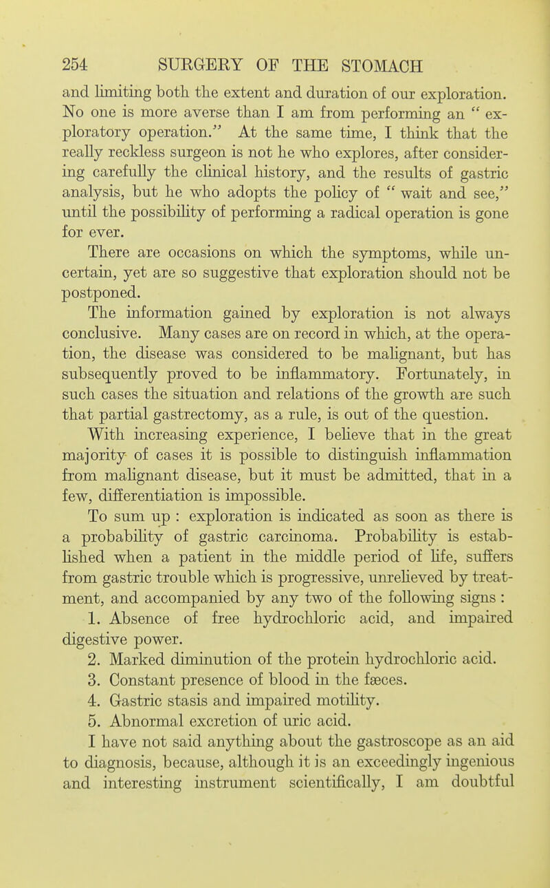 and limiting both, the extent and duration of our exploration. No one is more averse than I am from performing an  ex- ploratory operation. At the same time, I think that the really reckless surgeon is not he who explores, after consider- ing carefully the clinical history, and the results of gastric analysis, but he who adopts the pohcy of  wait and see, until the possibiHty of performing a radical operation is gone for ever. There are occasions on which the symptoms, while un- certain, yet are so suggestive that exploration should not be postponed. The information gained by exploration is not always conclusive. Many cases are on record in which, at the opera- tion, the disease was considered to be mahgnant, but has subsequently proved to be inflammatory. Fortunately, in such cases the situation and relations of the growth are such that partial gastrectomy, as a rule, is out of the question. With increasing experience, I beheve that in the great majority of cases it is possible to distinguish inflammation from mahgnant disease, but it must be admitted, that in a few, differentiation is impossible. To sum up : exploration is indicated as soon as there is a probabihty of gastric carcinoma. ProbabUity is estab- hshed when a patient in the middle period of hfe, suffers from gastric trouble which is progressive, unreheved by treat- ment, and accompanied by any two of the following signs : 1. Absence of free hydrochloric acid, and impaired digestive power. 2. Marked diminution of the protein hydrochloric acid. 3. Constant presence of blood in the faeces. 4. Gastric stasis and impaired motihty. 5. Abnormal excretion of uric acid. I have not said anything about the gastroscope as an aid to diagnosis, because, although it is an exceedingly ingenious and interesting instrument scientifically, I am doubtful