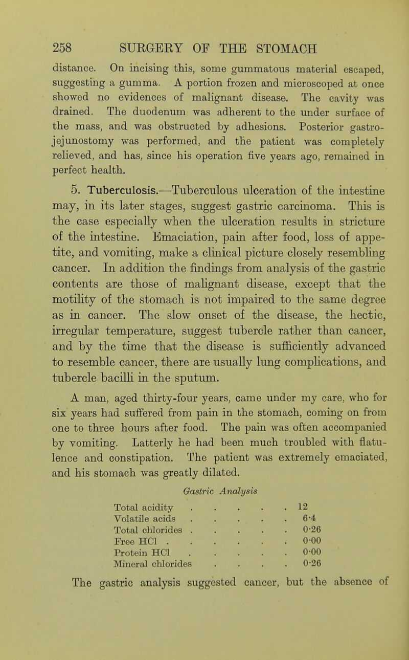 distance. On incising this, some gummatous material escaped, suggesting a gumma. A portion frozen and microscoped at once showed no evidences of malignant disease. The cavity was drained. The duodenum was adherent to the under surface of the mass, and was obstructed by adhesions. Posterior gastro- jejunostomy was performed, and the patient was completely relieved, and has, since his operation five years ago, remained in perfect health. 5. Tuberculosis.—Tuberculous ulceration of the intestine may, in its later stages, suggest gastric carcinoma. This is the case especially when the ulceration results in stricture of the intestine. Emaciation, pain after food, loss of appe- tite, and vomiting, make a clinical picture closely resembling cancer. In addition the findings from analysis of the gastric contents are those of malignant disease, except that the motility of the stomach is not impaired to the same degree as in cancer. The slow onset of the disease, the hectic, irregular temperature, suggest tubercle rather than cancer, and by the time that the disease is sufficiently advanced to resemble cancer, there are usually lung complications, and tubercle bacilli in the sputum. A man, aged thirty-four years, came under my care, who for six years had suffered from pain in the stomach, coming on from one to three hours after food. The pain was often accompanied by vomiting. Latterly he had been much troubled with flatu- lence and constipation. The patient was extremely emaciated, and his stomach was greatly dilated. Gastric Analysis Total acidity 12 Volatile acids . . . . .6-4 Total chlorides 0-26 Free HCl 0-00 Protein HCl 0-00 Mineral chlorides . . . .0-26 The gastric analysis suggested cancer, but the absence of