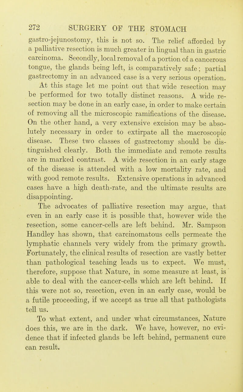 gastro-jejunostomy, this is not so. The relief afiorded by a palliative resection is much greater in lingual than in gastric carcinoma. Secondly, local removal of a portion of a cancerous tongue, the glands being left, is comparatively safe; partial gastrectomy in an advanced case is a very serious operation. At this stage let me point out that wide resection may be performed for two totally distinct reasons. A wide re- section may be done in an early case, in order to make certain of removing all the microscopic ramifications of the disease. On the other hand, a very extensive excision may be abso- lutely necessary in order to extirpate all the macroscopic disease. These two classes of gastrectomy should be dis- tinguished clearly. Both the immediate and remote results are in marked contrast. A wide resection in an early stage of the disease is attended with a low mortahty rate, and with good remote results. Extensive operations in advanced cases have a high death-rate, and the ultimate results are disappointing. The advocates of paUiative resection may argue, that even in an early case it is possible that, however wide the resection, some cancer-cells are left behind. Mi. Sampson Handley has shown, that carcinomatous cells permeate the lymphatic channels very widely from the primary growth. Fortunately, the chnical results of resection are vastly better than pathological teaching leads us to expect. We must, therefore, suppose that Nature, in some measure at least, is able to deal with the cancer-cells which are left behind. If this were not so, resection, even in an early case, would be a futile proceeding, if we accept as true all that pathologists tell us. To what extent, and under what circumstances. Nature does this, we are in the dark. We have, however, no evi- dence that if infected glands be left behind, permanent cure can result.