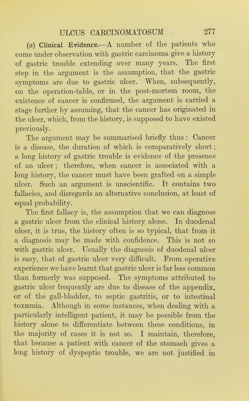 (a) Clinical Evidence.—A number of the patients who come under observation with gastric carcinoma give a history of gastric trouble extending over many years. The first step in the argument is the assumption, that the gastric symptoms are due to gastric ulcer. When, subsequently, on the operation-table, or in the post-mortem room, the existence of cancer is confirmed, the argument is carried a stage further by assuming, that the cancer has originated in the ulcer, which, from the history, is supposed to have existed previously. The argument may be summarised briefly thus : Cancer is a disease, the duration of which is comparatively short; a long history of gastric trouble is evidence of the presence of an ulcer; therefore, when cancer is associated with a long history, the cancer must have been grafted on a simple ulcer. Such an argument is unscientific. It contains two fallacies, and disregards an alternative conclusion, at least of equal probabiUty. The first fallacy is, the assumption that we can diagnose a gastric ulcer from the cHnical history alone. In duodenal ulcer, it is true, the history often is so typical, that from it a diagnosis may be made with confidence. This is not so with gastric ulcer. Usually the diagnosis of duodenal ulcer is easy, that of gastric ulcer very difficult. From operative experience we have learnt that gastric ulcer is far less common than formerly was supposed. The symptoms attributed to gastric ulcer frequently are due to disease of the appendix, or of the gaU-bladder, to septic gastritis, or to intestinal toxaemia. Although in some instances, when deahng with a particularly intelligent patient, it may be possible from the history alone to differentiate between these conditions, in the majority of cases it is not so. I maintain, therefore, that because a patient with cancer of the stomach gives a long history of dyspeptic trouble, we are not justified in