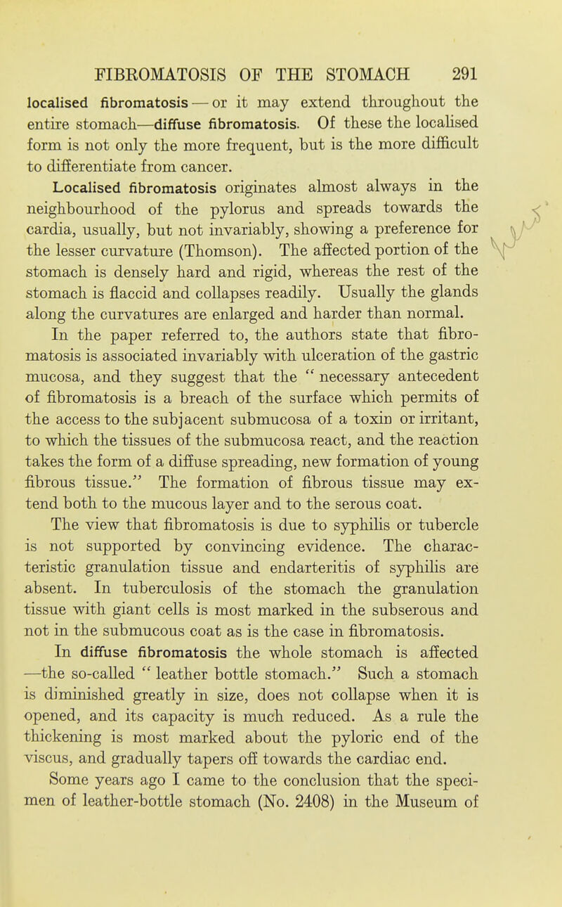 localised fibromatosis — or it may extend throughout the entire stomach—diffuse fibromatosis. Of these the locaUsed form is not only the more frequent, but is the more difficult to differentiate from cancer. Localised fibromatosis originates almost always in the neighbourhood of the pylorus and spreads towards the cardia, usually, but not invariably, showing a preference for the lesser curvature (Thomson). The affected portion of the stomach is densely hard and rigid, whereas the rest of the stomach is flaccid and collapses readily. Usually the glands along the curvatures are enlarged and harder than normal. In the paper referred to, the authors state that fibro- matosis is associated invariably with ulceration of the gastric mucosa, and they suggest that the  necessary antecedent of fibromatosis is a breach of the surface which permits of the access to the subjacent submucosa of a toxin or irritant, to which the tissues of the submucosa react, and the reaction takes the form of a diffuse spreading, new formation of young fibrous tissue. The formation of fibrous tissue may ex- tend both to the mucous layer and to the serous coat. The view that fibromatosis is due to syphilis or tubercle is not supported by convincing evidence. The charac- teristic granulation tissue and endarteritis of syphilis are absent. In tuberculosis of the stomach the granulation tissue with giant cells is most marked in the subserous and not in the submucous coat as is the case in fibromatosis. In diffuse fibromatosis the whole stomach is affected —the so-called  leather bottle stomach. Such a stomach is diminished greatly in size, does not collapse when it is opened, and its capacity is much reduced. As a rule the thickening is most marked about the pyloric end of the viscus, and gradually tapers off towards the cardiac end. Some years ago I came to the conclusion that the speci- men of leather-bottle stomach (No. 2408) in the Museum of