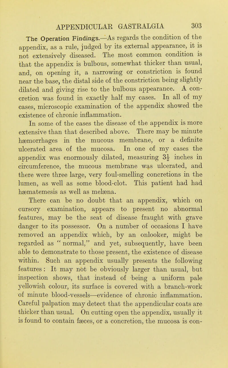 The Operation Findings.—As regards the condition of the appendix, as a rule, judged by its external appearance, it is not extensively diseased. The most common condition is that the appendix is bulbous, somewhat thicker than usual, and, on opening it, a narrowing or constriction is found near the base, the distal side of the constriction being slightly dilated and giving rise to the bulbous appearance. A con- cretion was found in exactly half my cases. In all of my cases, microscopic examination of the appendix showed the existence of chronic infLanunation. In some of the cases the disease of the appendix is more extensive than that described above. There may be minute hsemorrhages in the mucous membrane, or a definite ulcerated area of the mucosa. In one of my cases the appendix was enormously dilated, measuring 3| inches in circumference, the mucous membrane was ulcerated, and there were three large, very foul-smelling concretions in the lumen, as weU as some blood-clot. This patient had had hsematemesis as well as melsena. There can be no doubt that an appendix, which on cursory examination, appears to present no abnormal features, may be the seat of disease fraught with grave danger to its possessor. On a number of occasions I have removed an appendix which, by an onlooker, might be regarded as  normal, and yet, subsequently, have been able to demonstrate to those present, the existence of disease within. Such an appendix usually presents the following features: It may not be obviously larger than usual, but inspection shows, that instead of being a uniform pale yellowish colour, its surface is covered with a branch-work of minute blood-vessels—evidence of chronic inflammation. Careful palpation may detect that the appendicular coats are thicker than usual. On cutting open the appendix, usually it is found to contain faeces, or a concretion, the mucosa is con-